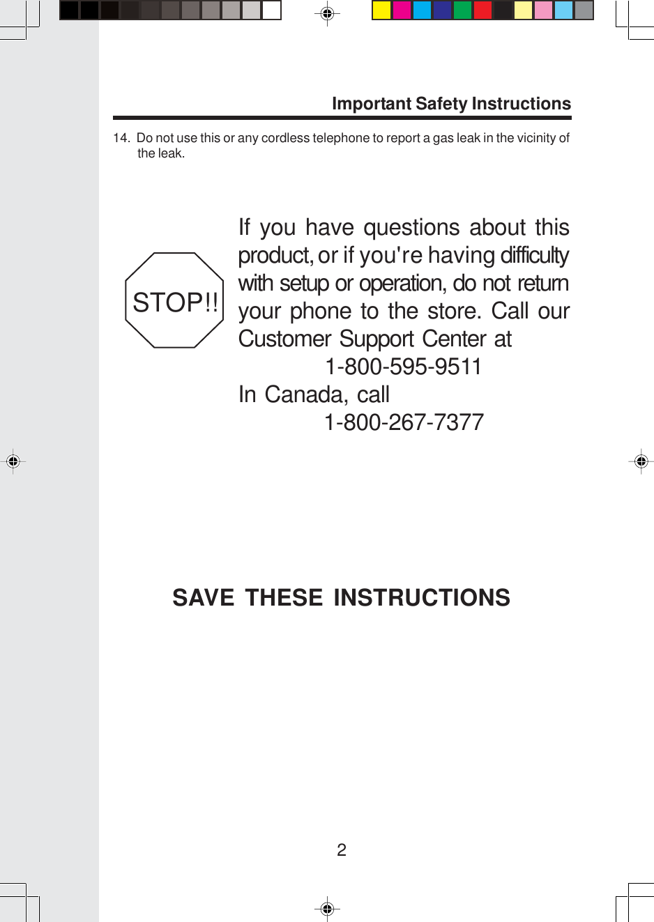 2Important Safety InstructionsIf you have questions about thisproduct, or if you&apos;re having difficultywith setup or operation, do not returnyour phone to the store. Call ourCustomer Support Center at1-800-595-9511In Canada, call1-800-267-7377STOP!!14.  Do not use this or any cordless telephone to report a gas leak in the vicinity ofthe leak.SAVE THESE INSTRUCTIONS