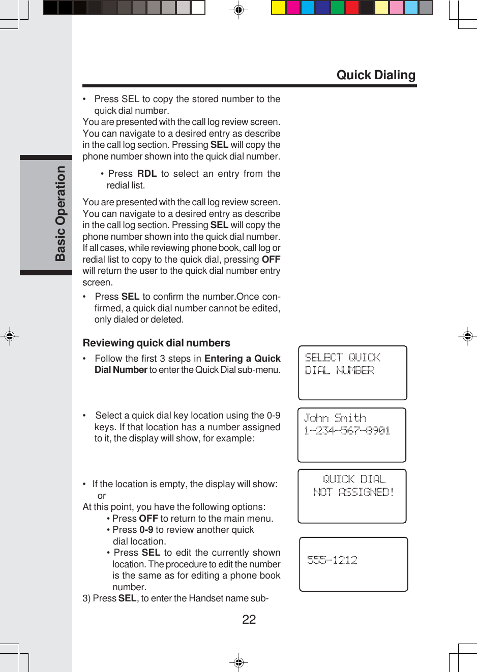 22Basic Operation•   Press SEL to copy the stored number to thequick dial number.You are presented with the call log review screen.You can navigate to a desired entry as describein the call log section. Pressing SEL will copy thephone number shown into the quick dial number.• Press RDL to select an entry from theredial list.You are presented with the call log review screen.You can navigate to a desired entry as describein the call log section. Pressing SEL will copy thephone number shown into the quick dial number.If all cases, while reviewing phone book, call log orredial list to copy to the quick dial, pressing OFFwill return the user to the quick dial number entryscreen.•   Press SEL to confirm the number.Once con-firmed, a quick dial number cannot be edited,only dialed or deleted.Reviewing quick dial numbers•   Follow the first 3 steps in Entering a QuickDial Number to enter the Quick Dial sub-menu.•    Select a quick dial key location using the 0-9keys. If that location has a number assignedto it, the display will show, for example:•   If the location is empty, the display will show:      orAt this point, you have the following options:• Press OFF to return to the main menu.• Press 0-9 to review another quick   dial location.• Press SEL to edit the currently shownlocation. The procedure to edit the numberis the same as for editing a phone booknumber.3) Press SEL, to enter the Handset name sub-Quick Dialing