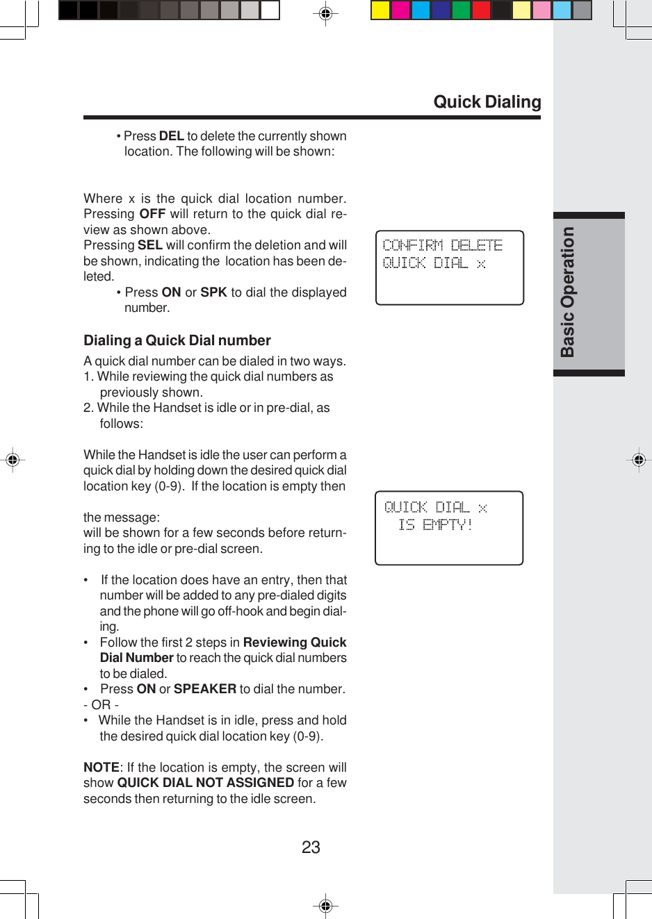 23Basic OperationQuick Dialing• Press DEL to delete the currently shownlocation. The following will be shown:Where x is the quick dial location number.Pressing OFF will return to the quick dial re-view as shown above.Pressing SEL will confirm the deletion and willbe shown, indicating the  location has been de-leted.• Press ON or SPK to dial the displayednumber.Dialing a Quick Dial numberA quick dial number can be dialed in two ways.1. While reviewing the quick dial numbers as     previously shown.2. While the Handset is idle or in pre-dial, as     follows:While the Handset is idle the user can perform aquick dial by holding down the desired quick diallocation key (0-9).  If the location is empty thenthe message:will be shown for a few seconds before return-ing to the idle or pre-dial screen.•    If the location does have an entry, then thatnumber will be added to any pre-dialed digitsand the phone will go off-hook and begin dial-ing.•    Follow the first 2 steps in Reviewing QuickDial Number to reach the quick dial numbersto be dialed.•    Press ON or SPEAKER to dial the number.- OR -•   While the Handset is in idle, press and holdthe desired quick dial location key (0-9).NOTE: If the location is empty, the screen willshow QUICK DIAL NOT ASSIGNED for a fewseconds then returning to the idle screen.