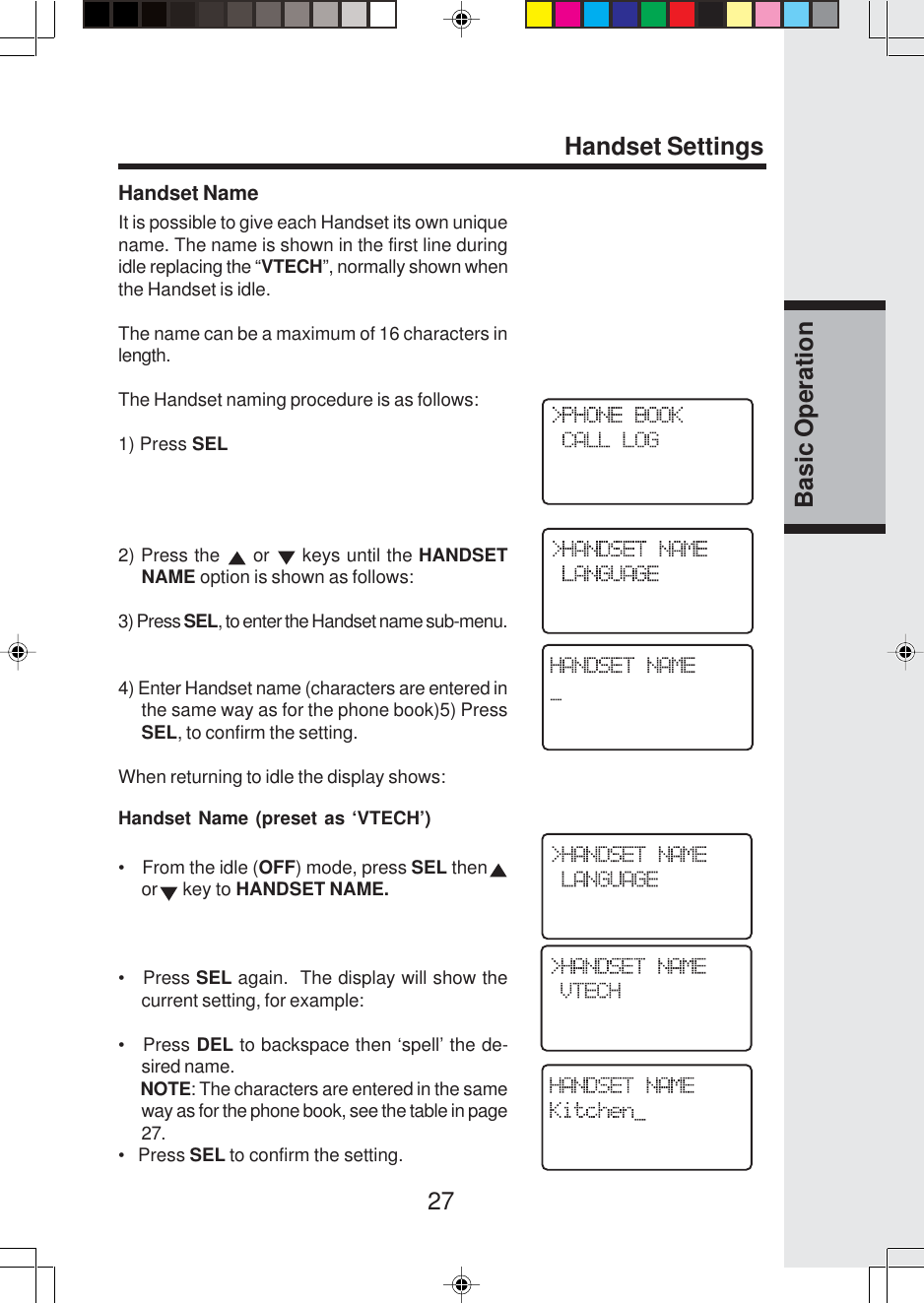 27Basic OperationHandset SettingsHandset NameIt is possible to give each Handset its own uniquename. The name is shown in the first line duringidle replacing the “VTECH”, normally shown whenthe Handset is idle.The name can be a maximum of 16 characters inlength.The Handset naming procedure is as follows:1) Press SEL2) Press the   or   keys until the HANDSETNAME option is shown as follows:3) Press SEL, to enter the Handset name sub-menu.4) Enter Handset name (characters are entered inthe same way as for the phone book)5) PressSEL, to confirm the setting.When returning to idle the display shows:Handset Name (preset as ‘VTECH’)•    From the idle (OFF) mode, press SEL thenor  key to HANDSET NAME.•   Press SEL again.  The display will show thecurrent setting, for example:•   Press DEL to backspace then ‘spell’ the de-sired name.      NOTE: The characters are entered in the sameway as for the phone book, see the table in page27.•   Press SEL to confirm the setting.