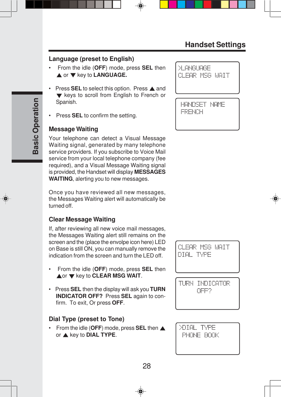 28Basic OperationHandset SettingsLanguage (preset to English)•    From the idle (OFF) mode, press SEL then or   key to LANGUAGE.•    Press SEL to select this option.  Press   and keys to scroll from English to French orSpanish.•    Press SEL to confirm the setting.Message WaitingYour telephone can detect a Visual MessageWaiting signal, generated by many telephoneservice providers. If you subscribe to Voice Mailservice from your local telephone company (feerequired), and a Visual Message Waiting signalis provided, the Handset will display MESSAGESWAITING, alerting you to new messages.Once you have reviewed all new messages,the Messages Waiting alert will automatically beturned off.Clear Message WaitingIf, after reviewing all new voice mail messages,the Messages Waiting alert still remains on thescreen and the (place the envolpe icon here) LEDon Base is still ON, you can manually remove theindication from the screen and turn the LED off.•    From the idle (OFF) mode, press SEL thenor   key to CLEAR MSG WAIT.•    Press SEL then the display will ask you TURNINDICATOR OFF?  Press SEL again to con-firm.  To exit, Or press OFF.Dial Type (preset to Tone)•     From the idle (OFF) mode, press SEL then or   key to DIAL TYPE.