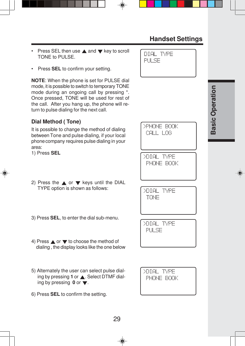 29Basic OperationHandset Settings•    Press SEL then use   and   key to scroll     TONE to PULSE.•    Press SEL to confirm your setting.NOTE: When the phone is set for PULSE dialmode, it is possible to switch to temporary TONEmode during an ongoing call by pressing *.Once pressed, TONE will be used for rest ofthe call.  After you hang up, the phone will re-turn to pulse dialing for the next call.Dial Method ( Tone)It is possible to change the method of dialingbetween Tone and pulse dialing, if your localphone company requires pulse dialing in yourarea:1) Press SEL2) Press the   or   keys until the DIALTYPE option is shown as follows:3) Press SEL, to enter the dial sub-menu.4) Press   or   to choose the method of     dialing , the display looks like the one below5) Alternately the user can select pulse dial-ing by pressing 1 or  . Select DTMF dial-ing by pressing  0 or  .6) Press SEL to confirm the setting.