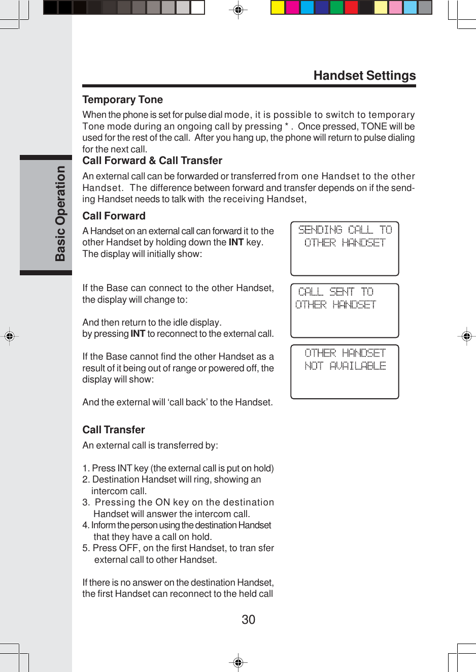 30Basic OperationHandset SettingsCall ForwardA Handset on an external call can forward it to theother Handset by holding down the INT key.The display will initially show:If the Base can connect to the other Handset,the display will change to:And then return to the idle display.by pressing INT to reconnect to the external call.If the Base cannot find the other Handset as aresult of it being out of range or powered off, thedisplay will show:And the external will ‘call back’ to the Handset.Call TransferAn external call is transferred by:1. Press INT key (the external call is put on hold)2. Destination Handset will ring, showing an    intercom call.3.  Pressing the ON key on the destination     Handset will answer the intercom call.4. Inform the person using the destination Handset     that they have a call on hold.5. Press OFF, on the first Handset, to tran sferexternal call to other Handset.If there is no answer on the destination Handset,the first Handset can reconnect to the held callTemporary ToneWhen the phone is set for pulse dial mode, it is possible to switch to temporaryTone mode during an ongoing call by pressing * .  Once pressed, TONE will beused for the rest of the call.  After you hang up, the phone will return to pulse dialingfor the next call.Call Forward &amp; Call TransferAn external call can be forwarded or transferred from one Handset to the otherHandset.  The difference between forward and transfer depends on if the send-ing Handset needs to talk with  the receiving Handset,