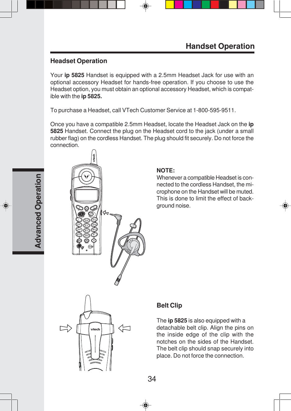 34Advanced OperationHeadset OperationYour ip 5825 Handset is equipped with a 2.5mm Headset Jack for use with anoptional accessory Headset for hands-free operation. If you choose to use theHeadset option, you must obtain an optional accessory Headset, which is compat-ible with the ip 5825.To purchase a Headset, call VTech Customer Service at 1-800-595-9511.Once you have a compatible 2.5mm Headset, locate the Headset Jack on the ip5825 Handset. Connect the plug on the Headset cord to the jack (under a smallrubber flag) on the cordless Handset. The plug should fit securely. Do not force theconnection.NOTE:Whenever a compatible Headset is con-nected to the cordless Handset, the mi-crophone on the Handset will be muted.This is done to limit the effect of back-ground noise.Belt ClipThe ip 5825 is also equipped with adetachable belt clip. Align the pins onthe inside edge of the clip with thenotches on the sides of the Handset.The belt clip should snap securely intoplace. Do not force the connection.Handset Operation