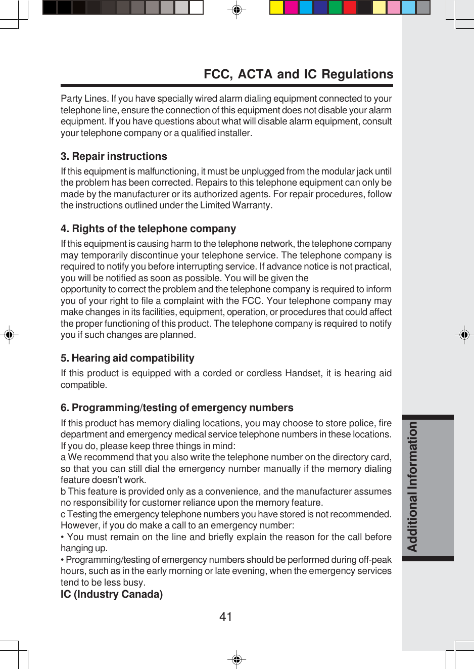 41Additional InformationParty Lines. If you have specially wired alarm dialing equipment connected to yourtelephone line, ensure the connection of this equipment does not disable your alarmequipment. If you have questions about what will disable alarm equipment, consultyour telephone company or a qualified installer.3. Repair instructionsIf this equipment is malfunctioning, it must be unplugged from the modular jack untilthe problem has been corrected. Repairs to this telephone equipment can only bemade by the manufacturer or its authorized agents. For repair procedures, followthe instructions outlined under the Limited Warranty.4. Rights of the telephone companyIf this equipment is causing harm to the telephone network, the telephone companymay temporarily discontinue your telephone service. The telephone company isrequired to notify you before interrupting service. If advance notice is not practical,you will be notified as soon as possible. You will be given theopportunity to correct the problem and the telephone company is required to informyou of your right to file a complaint with the FCC. Your telephone company maymake changes in its facilities, equipment, operation, or procedures that could affectthe proper functioning of this product. The telephone company is required to notifyyou if such changes are planned.5. Hearing aid compatibilityIf this product is equipped with a corded or cordless Handset, it is hearing aidcompatible.6. Programming/testing of emergency numbersIf this product has memory dialing locations, you may choose to store police, firedepartment and emergency medical service telephone numbers in these locations.If you do, please keep three things in mind:a We recommend that you also write the telephone number on the directory card,so that you can still dial the emergency number manually if the memory dialingfeature doesn’t work.b This feature is provided only as a convenience, and the manufacturer assumesno responsibility for customer reliance upon the memory feature.c Testing the emergency telephone numbers you have stored is not recommended.However, if you do make a call to an emergency number:• You must remain on the line and briefly explain the reason for the call beforehanging up.• Programming/testing of emergency numbers should be performed during off-peakhours, such as in the early morning or late evening, when the emergency servicestend to be less busy.IC (Industry Canada)FCC, ACTA and IC Regulations