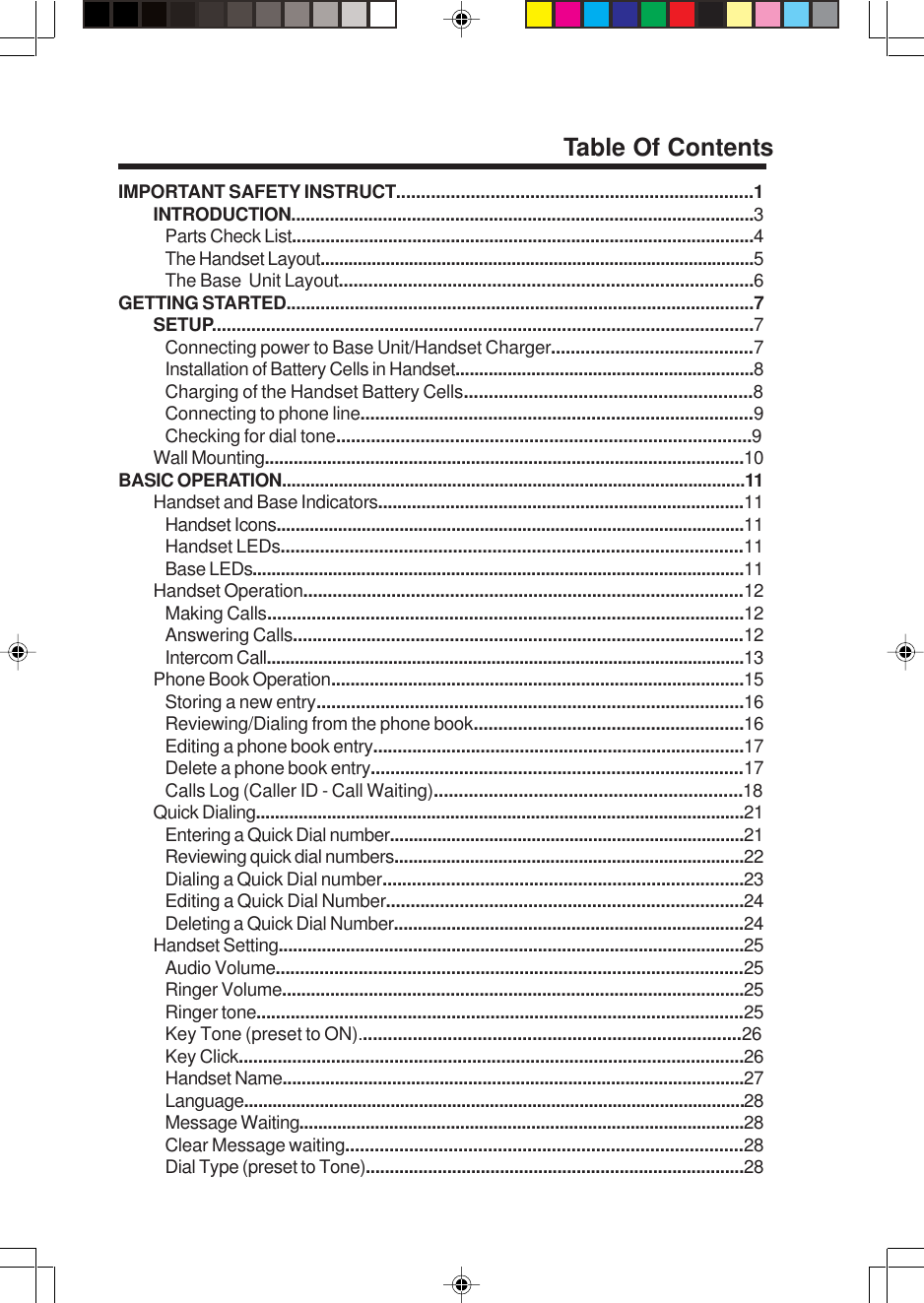 IMPORTANT SAFETY INSTRUCT........................................................................1INTRODUCTION................................................................................................3Parts Check List................................................................................................4The Handset Layout.............................................................................................5The Base  Unit Layout....................................................................................6GETTING STARTED................................................................................................7SETUP..............................................................................................................7Connecting power to Base Unit/Handset Charger.........................................7Installation of Battery Cells in Handset...............................................................8Charging of the Handset Battery Cells..........................................................8Connecting to phone line................................................................................9Checking for dial tone....................................................................................9Wall Mounting....................................................................................................10BASIC OPERATION..................................................................................................11Handset and Base Indicators............................................................................11Handset Icons...................................................................................................11Handset LEDs..............................................................................................11Base LEDs........................................................................................................11Handset Operation..........................................................................................12Making Calls.................................................................................................12Answering Calls............................................................................................12Intercom Call......................................................................................................13Phone Book Operation......................................................................................15Storing a new entry.......................................................................................16Reviewing/Dialing from the phone book.......................................................16Editing a phone book entry............................................................................17Delete a phone book entry............................................................................17Calls Log (Caller ID - Call Waiting)..............................................................18Quick Dialing.......................................................................................................21Entering a Quick Dial number...........................................................................21Reviewing quick dial numbers..........................................................................22Dialing a Quick Dial number..........................................................................23Editing a Quick Dial Number.........................................................................24Deleting a Quick Dial Number.........................................................................24Handset Setting.................................................................................................25Audio Volume................................................................................................25Ringer Volume................................................................................................25Ringer tone....................................................................................................25Key Tone (preset to ON).............................................................................26Key Click........................................................................................................26Handset Name.................................................................................................27Language..........................................................................................................28Message Waiting..............................................................................................28Clear Message waiting.................................................................................28Dial Type (preset to Tone)...............................................................................28Table Of Contents