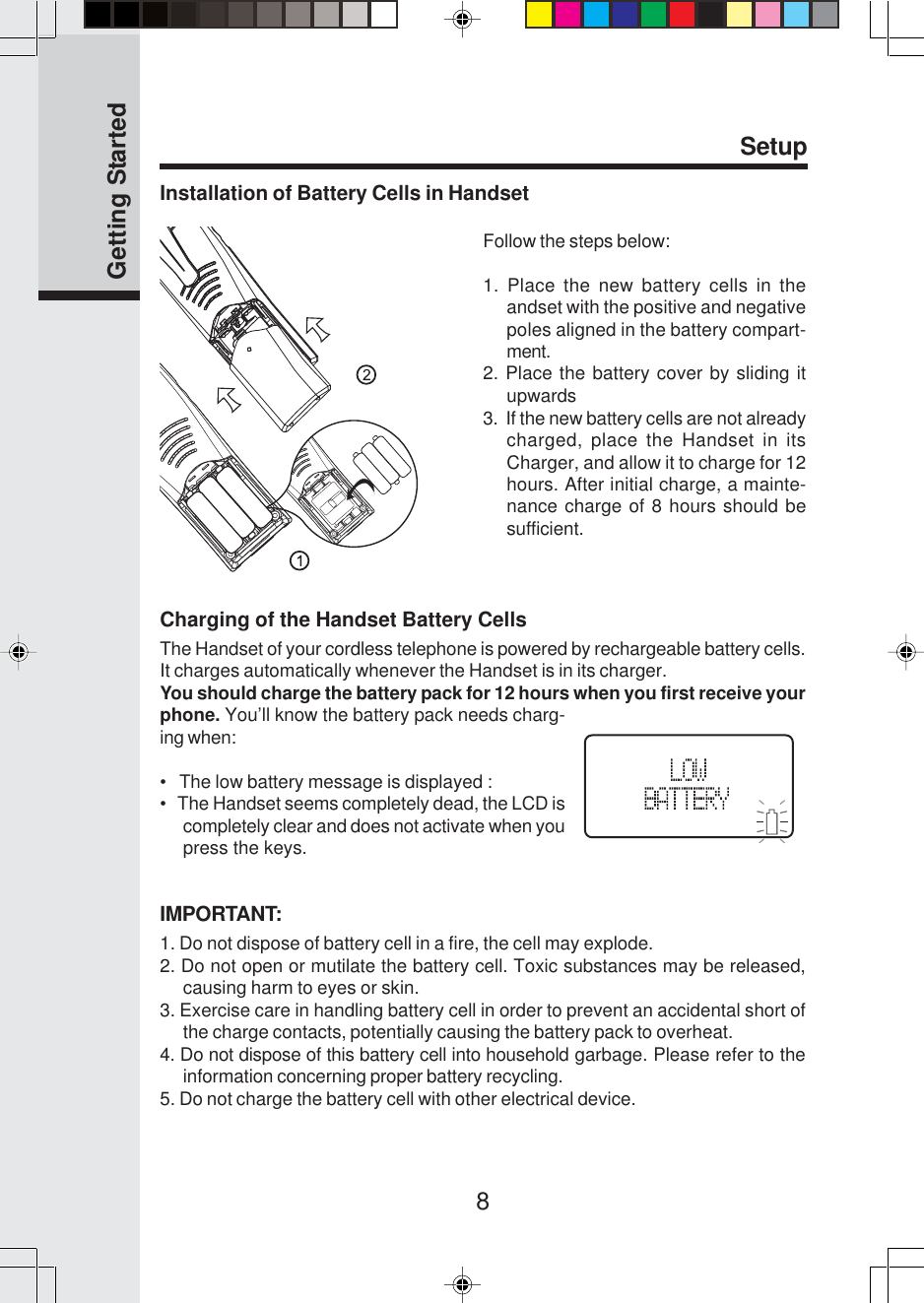 8Installation of Battery Cells in HandsetSetupFollow the steps below:1. Place the new battery cells in theandset with the positive and negativepoles aligned in the battery compart-ment.2. Place the battery cover by sliding itupwards3.  If the new battery cells are not alreadycharged, place the Handset in itsCharger, and allow it to charge for 12hours. After initial charge, a mainte-nance charge of 8 hours should besufficient.Getting StartedCharging of the Handset Battery CellsThe Handset of your cordless telephone is powered by rechargeable battery cells.It charges automatically whenever the Handset is in its charger.You should charge the battery pack for 12 hours when you first receive yourphone. You’ll know the battery pack needs charg-ing when:•   The low battery message is displayed :•   The Handset seems completely dead, the LCD iscompletely clear and does not activate when youpress the keys.IMPORTANT:1. Do not dispose of battery cell in a fire, the cell may explode.2. Do not open or mutilate the battery cell. Toxic substances may be released,causing harm to eyes or skin.3. Exercise care in handling battery cell in order to prevent an accidental short ofthe charge contacts, potentially causing the battery pack to overheat.4. Do not dispose of this battery cell into household garbage. Please refer to theinformation concerning proper battery recycling.5. Do not charge the battery cell with other electrical device.