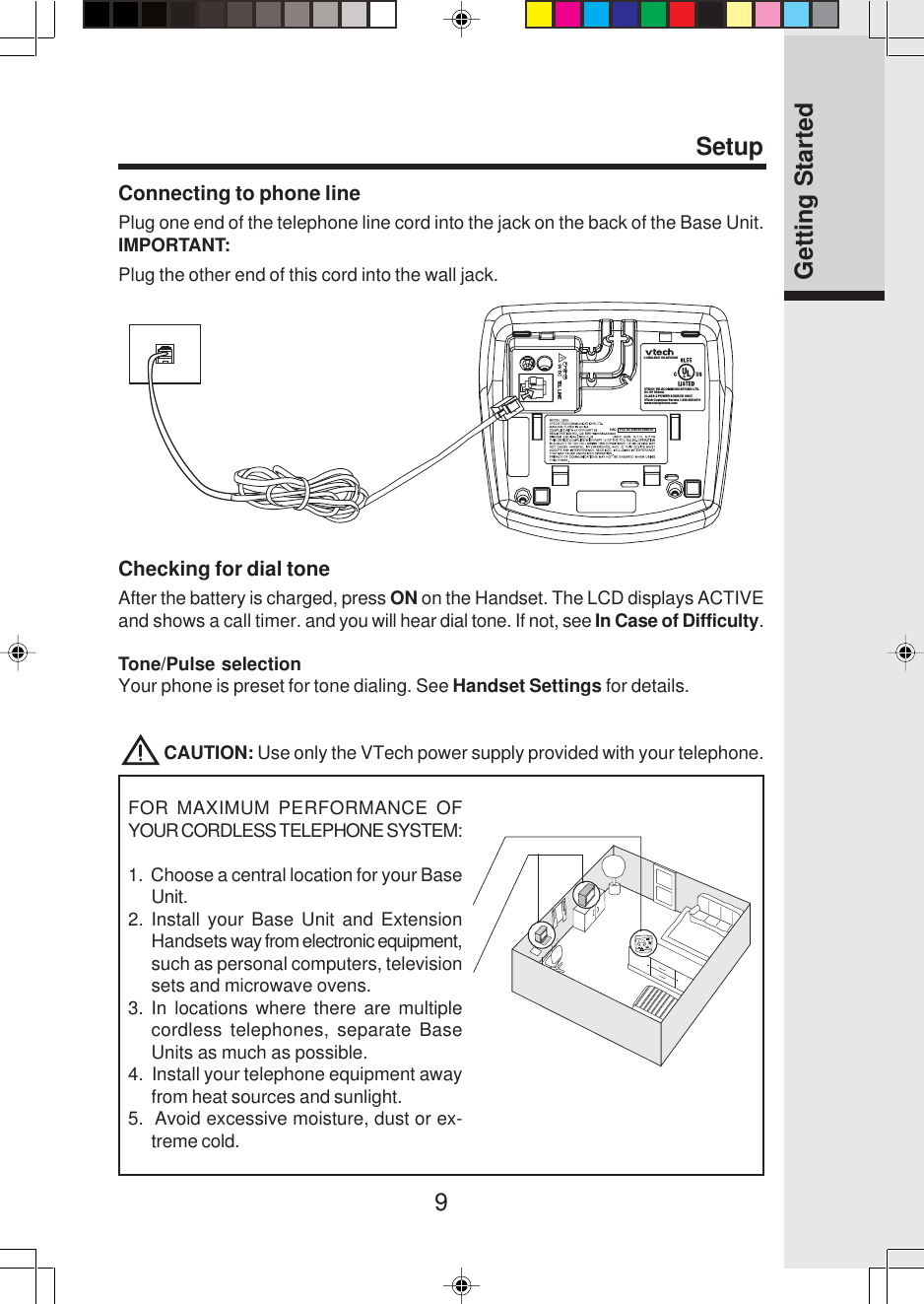 9Connecting to phone linePlug one end of the telephone line cord into the jack on the back of the Base Unit.IMPORTANT:SetupGetting StartedVTECH TELECOMMUNICATIONS LTD.DC 9V 600mACLASS 2 POWER SOURCE ONLYCORDLESS TELEPHONEVTech Customer Service 1-800-595-9511www.vtechphones.comTEL LINEHAC    FCC ID: EW780-5348-00Checking for dial toneAfter the battery is charged, press ON on the Handset. The LCD displays ACTIVEand shows a call timer. and you will hear dial tone. If not, see In Case of Difficulty.Tone/Pulse selectionYour phone is preset for tone dialing. See Handset Settings for details.            CAUTION: Use only the VTech power supply provided with your telephone.Plug the other end of this cord into the wall jack.FOR MAXIMUM PERFORMANCE OFYOUR CORDLESS TELEPHONE SYSTEM:1.  Choose a central location for your BaseUnit.2. Install your Base Unit and ExtensionHandsets way from electronic equipment,such as personal computers, televisionsets and microwave ovens.3. In locations where there are multiplecordless telephones, separate BaseUnits as much as possible.4.  Install your telephone equipment awayfrom heat sources and sunlight.5.  Avoid excessive moisture, dust or ex-treme cold.