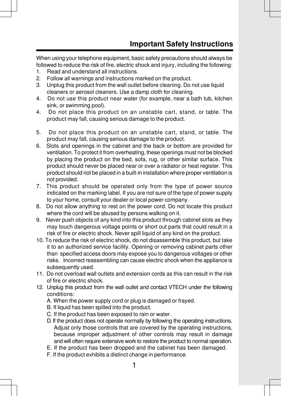 1When using your telephone equipment, basic safety precautions should always befollowed to reduce the risk of fire, electric shock and injury, including the following:1.     Read and understand all instructions.2.     Follow all warnings and instructions marked on the product.3.     Unplug this product from the wall outlet before cleaning. Do not use liquid        cleaners or aerosol cleaners. Use a damp cloth for cleaning.4.    Do not use this product near water (for example, near a bath tub, kitchensink, or swimming pool).4.    Do not place this product on an unstable cart, stand, or table. Theproduct may fall, causing serious damage to the product.5.    Do not place this product on an unstable cart, stand, or table. Theproduct may fall, causing serious damage to the product.6.   Slots and openings in the cabinet and the back or bottom are provided forventilation. To protect it from overheating, these openings must not be blockedby placing the product on the bed, sofa, rug, or other similar surface. Thisproduct should never be placed near or over a radiator or heat register. Thisproduct should not be placed in a built-in installation where proper ventilation isnot provided.7.  This product should be operated only from the type of power sourceindicated on the marking label. If you are not sure of the type of power supplyto your home, consult your dealer or local power company.8.   Do not allow anything to rest on the power cord. Do not locate this productwhere the cord will be abused by persons walking on it.9.    Never push objects of any kind into this product through cabinet slots as theymay touch dangerous voltage points or short out parts that could result in arisk of fire or electric shock. Never spill liquid of any kind on the product.10. To reduce the risk of electric shock, do not disassemble this product, but takeit to an authorized service facility. Opening or removing cabinet parts otherthan  specified access doors may expose you to dangerous voltages or otherrisks.   Incorrect reassembling can cause electric shock when the appliance issubsequently used.11.  Do not overload wall outlets and extension cords as this can result in the riskof fire or electric shock.12.  Unplug this product from the wall outlet and contact VTECH under the followingconditions:A. When the power supply cord or plug is damaged or frayed.B. If liquid has been spilled into the product.C. If the product has been exposed to rain or water.D. If the product does not operate normally by following the operating instructions.Adjust only those controls that are covered by the operating instructions,because improper adjustment of other controls may result in damageand will often require extensive work to restore the product to normal operation.E. If the product has been dropped and the cabinet has been damaged.F. If the product exhibits a distinct change in performance.Important Safety Instructions