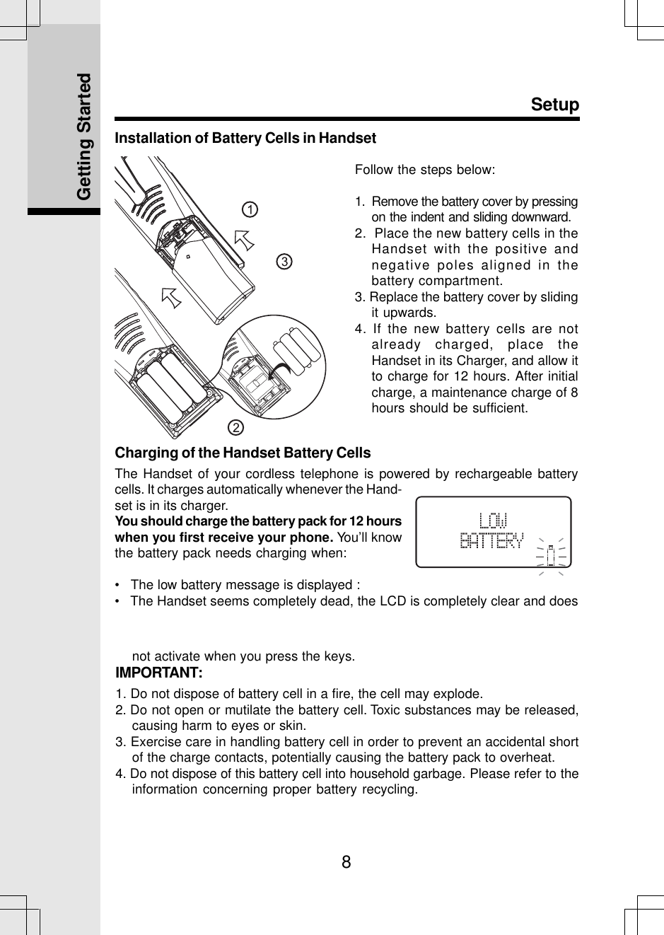 8Installation of Battery Cells in HandsetSetupFollow the steps below:1.  Remove the battery cover by pressingon the indent and sliding downward.2.  Place the new battery cells in theHandset with the positive andnegative poles aligned in thebattery compartment.3. Replace the battery cover by slidingit upwards.4. If the new battery cells are notalready charged, place theHandset in its Charger, and allow itto charge for 12 hours. After initialcharge, a maintenance charge of 8hours should be sufficient.Getting StartedCharging of the Handset Battery CellsThe Handset of your cordless telephone is powered by rechargeable batterycells. It charges automatically whenever the Hand-set is in its charger.You should charge the battery pack for 12 hourswhen you first receive your phone. You’ll knowthe battery pack needs charging when:•   The low battery message is displayed :•   The Handset seems completely dead, the LCD is completely clear and doesnot activate when you press the keys.IMPORTANT:1. Do not dispose of battery cell in a fire, the cell may explode.2. Do not open or mutilate the battery cell. Toxic substances may be released,causing harm to eyes or skin.3. Exercise care in handling battery cell in order to prevent an accidental shortof the charge contacts, potentially causing the battery pack to overheat.4. Do not dispose of this battery cell into household garbage. Please refer to theinformation concerning proper battery recycling.