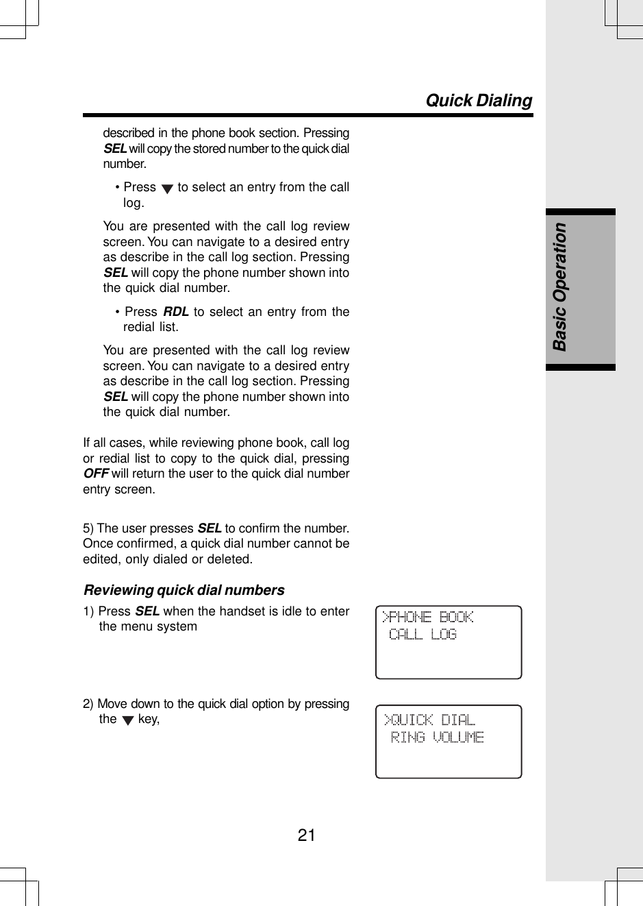 21described in the phone book section. PressingSEL will copy the stored number to the quick dialnumber.• Press   to select an entry from the calllog.You are presented with the call log reviewscreen. You can navigate to a desired entryas describe in the call log section. PressingSEL will copy the phone number shown intothe quick dial number.• Press RDL to select an entry from theredial list.You are presented with the call log reviewscreen. You can navigate to a desired entryas describe in the call log section. PressingSEL will copy the phone number shown intothe quick dial number.If all cases, while reviewing phone book, call logor redial list to copy to the quick dial, pressingOFF will return the user to the quick dial numberentry screen.5) The user presses SEL to confirm the number.Once confirmed, a quick dial number cannot beedited, only dialed or deleted.Reviewing quick dial numbers1) Press SEL when the handset is idle to enterthe menu system2) Move down to the quick dial option by pressingthe   key,Quick DialingBasic Operation
