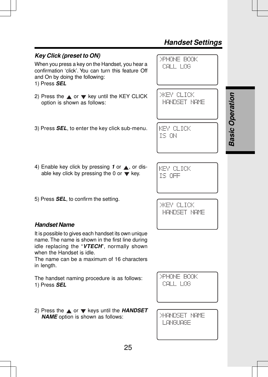 25Key Click (preset to ON)When you press a key on the Handset, you hear aconfirmation ‘click’. You can turn this feature Offand On by doing the following:1) Press SEL2) Press the   or   key until the KEY CLICKoption is shown as follows:3) Press SEL, to enter the key click sub-menu.4) Enable key click by pressing 1 or  , or dis-able key click by pressing the 0 or   key.5) Press SEL, to confirm the setting.Handset NameIt is possible to gives each handset its own uniquename. The name is shown in the first line duringidle replacing the “VTECH”, normally shownwhen the Handset is idle.The name can be a maximum of 16 charactersin length.The handset naming procedure is as follows:1) Press SEL2) Press the   or   keys until the HANDSETNAME option is shown as follows:Handset SettingsBasic Operation