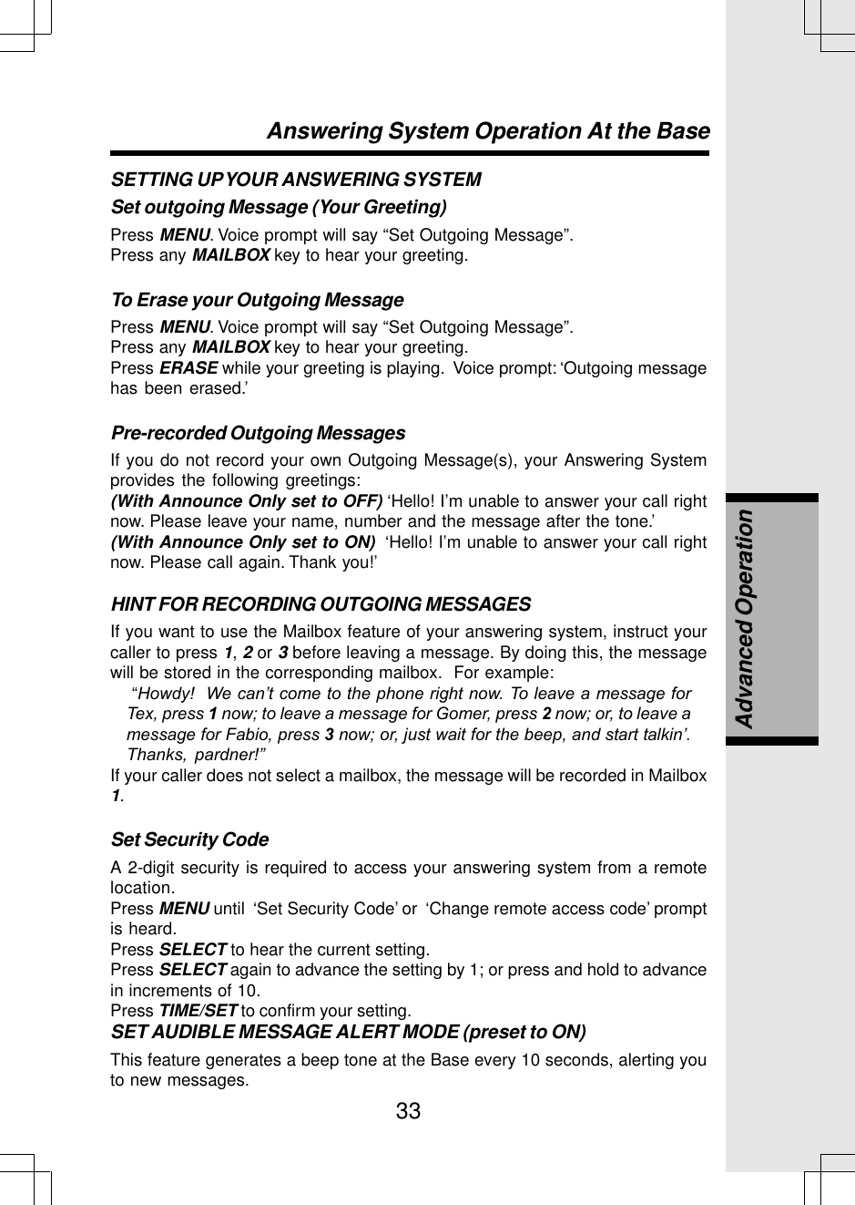 33SETTING UP YOUR ANSWERING SYSTEMSet outgoing Message (Your Greeting)Press MENU. Voice prompt will say “Set Outgoing Message”.Press any MAILBOX key to hear your greeting.To Erase your Outgoing MessagePress MENU. Voice prompt will say “Set Outgoing Message”.Press any MAILBOX key to hear your greeting.Press ERASE while your greeting is playing.  Voice prompt: ‘Outgoing messagehas been erased.’Pre-recorded Outgoing MessagesIf you do not record your own Outgoing Message(s), your Answering Systemprovides the following greetings:(With Announce Only set to OFF) ‘Hello! I’m unable to answer your call rightnow. Please leave your name, number and the message after the tone.’(With Announce Only set to ON)  ‘Hello! I’m unable to answer your call rightnow. Please call again. Thank you!’HINT FOR RECORDING OUTGOING MESSAGESIf you want to use the Mailbox feature of your answering system, instruct yourcaller to press 1, 2 or 3 before leaving a message. By doing this, the messagewill be stored in the corresponding mailbox.  For example: “Howdy!  We can’t come to the phone right now. To leave a message forTex, press 1 now; to leave a message for Gomer, press 2 now; or, to leave amessage for Fabio, press 3 now; or, just wait for the beep, and start talkin’.Thanks, pardner!”If your caller does not select a mailbox, the message will be recorded in Mailbox1.Set Security CodeA 2-digit security is required to access your answering system from a remotelocation.Press MENU until  ‘Set Security Code’ or  ‘Change remote access code’ promptis heard.Press SELECT to hear the current setting.Press SELECT again to advance the setting by 1; or press and hold to advancein increments of 10.Press TIME/SET to confirm your setting.SET AUDIBLE MESSAGE ALERT MODE (preset to ON)This feature generates a beep tone at the Base every 10 seconds, alerting youto new messages.Answering System Operation At the BaseAdvanced Operation