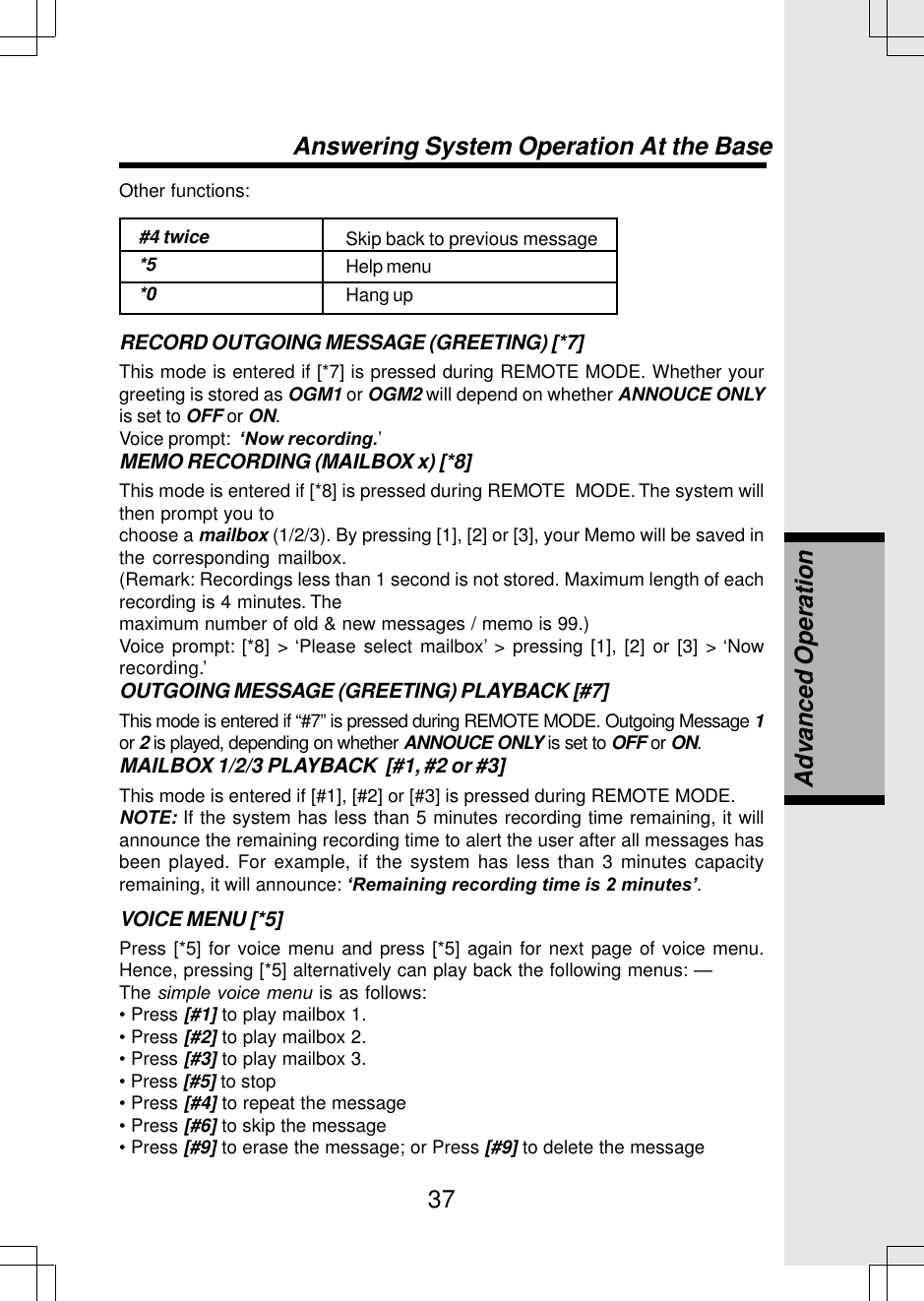 37Other functions:#4 twice*5*0Skip back to previous messageHelp menuHang upRECORD OUTGOING MESSAGE (GREETING) [*7]This mode is entered if [*7] is pressed during REMOTE MODE. Whether yourgreeting is stored as OGM1 or OGM2 will depend on whether ANNOUCE ONLYis set to OFF or ON.Voice prompt:  ‘Now recording.’MEMO RECORDING (MAILBOX x) [*8]This mode is entered if [*8] is pressed during REMOTE  MODE. The system willthen prompt you tochoose a mailbox (1/2/3). By pressing [1], [2] or [3], your Memo will be saved inthe corresponding mailbox.(Remark: Recordings less than 1 second is not stored. Maximum length of eachrecording is 4 minutes. Themaximum number of old &amp; new messages / memo is 99.)Voice prompt: [*8] &gt; ‘Please select mailbox’ &gt; pressing [1], [2] or [3] &gt; ‘Nowrecording.’OUTGOING MESSAGE (GREETING) PLAYBACK [#7]This mode is entered if “#7” is pressed during REMOTE MODE. Outgoing Message 1or 2 is played, depending on whether ANNOUCE ONLY is set to OFF or ON.MAILBOX 1/2/3 PLAYBACK  [#1, #2 or #3]This mode is entered if [#1], [#2] or [#3] is pressed during REMOTE MODE.NOTE: If the system has less than 5 minutes recording time remaining, it willannounce the remaining recording time to alert the user after all messages hasbeen played. For example, if the system has less than 3 minutes capacityremaining, it will announce: ‘Remaining recording time is 2 minutes’.VOICE MENU [*5]Press [*5] for voice menu and press [*5] again for next page of voice menu.Hence, pressing [*5] alternatively can play back the following menus: —The simple voice menu is as follows:• Press [#1] to play mailbox 1.• Press [#2] to play mailbox 2.• Press [#3] to play mailbox 3.• Press [#5] to stop• Press [#4] to repeat the message• Press [#6] to skip the message• Press [#9] to erase the message; or Press [#9] to delete the messageAnswering System Operation At the BaseAdvanced Operation