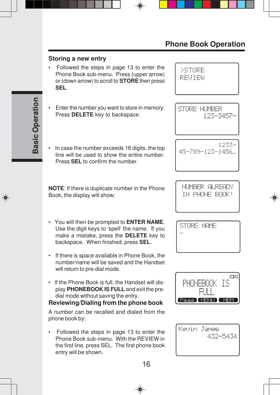 16Basic OperationPhone Book OperationStoring a new entry•   Followed the steps in page 13 to enter thePhone Book sub-menu.  Press (upper arrow)or (down arrow) to scroll to STORE then pressSEL.•     Enter the number you want to store in memory.Press DELETE key to backspace.•    In case the number exceeds 16 digits, the topline will be used to show the entire number.Press SEL to confirm the number.NOTE: If there is duplicate number in the PhoneBook, the display will show:•   You will then be prompted to ENTER NAME.Use the digit keys to ‘spell’ the name.  If youmake a mistake, press the DELETE key tobackspace.  When finished, press SEL.•    If there is space available in Phone Book, thenumber/name will be saved and the Handsetwill return to pre-dial mode.•   If the Phone Book is full, the Handset will dis-play PHONEBOOK IS FULL and exit the pre-dial mode without saving the entry.Reviewing/Dialing from the phone bookA number can be recalled and dialed from thephone book by:•   Followed the steps in page 13 to enter thePhone Book sub-menu.  With the REVIEW inthe first line, press SEL.  The first phone bookentry will be shown.