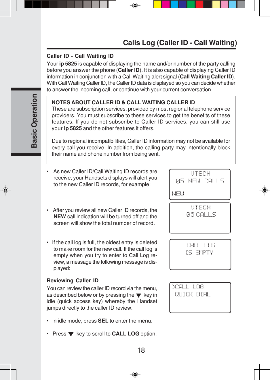 18Basic OperationCalls Log (Caller ID - Call Waiting)Caller ID - Call Waiting IDYour ip 5825 is capable of displaying the name and/or number of the party callingbefore you answer the phone (Caller ID). It is also capable of displaying Caller IDinformation in conjunction with a Call Waiting alert signal (Call Waiting Caller ID).With Call Waiting Caller ID, the Caller ID data is displayed so you can decide whetherto answer the incoming call, or continue with your current conversation.    NOTES ABOUT CALLER ID &amp; CALL WAITING CALLER IDThese are subscription services, provided by most regional telephone serviceproviders. You must subscribe to these services to get the benefits of thesefeatures. If you do not subscribe to Caller ID services, you can still useyour ip 5825 and the other features it offers.Due to regional incompatibilities, Caller ID information may not be available forevery call you receive. In addition, the calling party may intentionally blocktheir name and phone number from being sent.•    As new Caller ID/Call Waiting ID records arereceive, your Handsets displays will alert youto the new Caller ID records, for example:•    After you review all new Caller ID records, theNEW call indication will be turned off and thescreen will show the total number of record.•   If the call log is full, the oldest entry is deletedto make room for the new call. If the call log isempty when you try to enter to Call Log re-view, a message the following message is dis-played:Reviewing Caller IDYou can review the caller ID record via the menu,as described below or by pressing the    key inidle (quick access key) whereby the Handsetjumps directly to the caller ID review.•   In idle mode, press SEL to enter the menu.•   Press    key to scroll to CALL LOG option.