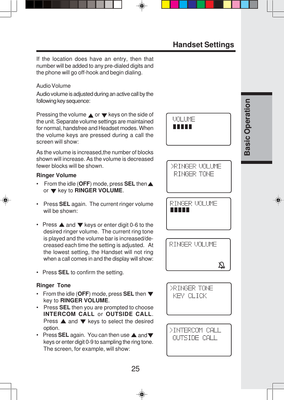 25Basic OperationHandset SettingsIf the location does have an entry, then thatnumber will be added to any pre-dialed digits andthe phone will go off-hook and begin dialing.Audio VolumeAudio volume is adjusted during an active call by thefollowing key sequence:Pressing the volume   or   keys on the side ofthe unit. Separate volume settings are maintainedfor normal, handsfree and Headset modes. Whenthe volume keys are pressed during a call thescreen will show:As the volume is increased,the number of blocksshown will increase. As the volume is decreasedfewer blocks will be shown.Ringer Volume•     From the idle (OFF) mode, press SEL thenor   key to RINGER VOLUME.•    Press SEL again.  The current ringer volumewill be shown:•   Press   and   keys or enter digit 0-6 to thedesired ringer volume.  The current ring toneis played and the volume bar is increased/de-creased each time the setting is adjusted.   Atthe lowest setting, the Handset will not ringwhen a call comes in and the display will show:•   Press SEL to confirm the setting.Ringer Tone•    From the idle (OFF) mode, press SEL then key to RINGER VOLUME.•    Press SEL then you are prompted to chooseINTERCOM CALL or OUTSIDE CALL.Press   and   keys to select the desiredoption.•    Press SEL again.  You can then use   andkeys or enter digit 0-9 to sampling the ring tone.The screen, for example, will show: