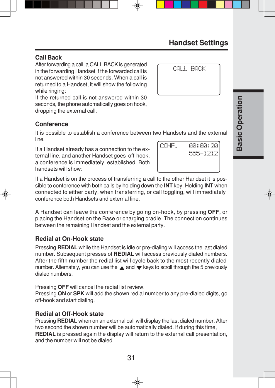 31Basic OperationHandset SettingsCall BackAfter forwarding a call, a CALL BACK is generatedin the forwarding Handset if the forwarded call isnot answered within 30 seconds. When a call isreturned to a Handset, it will show the followingwhile ringing:If the returned call is not answered within 30seconds, the phone automatically goes on hook,dropping the external call.ConferenceIt is possible to establish a conference between two Handsets and the externalline.If a Handset is on the process of transferring a call to the other Handset it is pos-sible to conference with both calls by holding down the INT key. Holding INT whenconnected to either party, when transferring, or call toggling, will immediatelyconference both Handsets and external line.A Handset can leave the conference by going on-hook, by pressing OFF, orplacing the Handset on the Base or charging cradle. The connection continuesbetween the remaining Handset and the external party.Redial at On-Hook statePressing REDIAL while the Handset is idle or pre-dialing will access the last dialednumber. Subsequent presses of REDIAL will access previously dialed numbers.After the fifth number the redial list will cycle back to the most recently dialednumber. Alternately, you can use the   and   keys to scroll through the 5 previouslydialed numbers.Pressing OFF will cancel the redial list review.Pressing ON or SPK will add the shown redial number to any pre-dialed digits, gooff-hook and start dialing.Redial at Off-Hook statePressing REDIAL when on an external call will display the last dialed number. Aftertwo second the shown number will be automatically dialed. If during this time,REDIAL is pressed again the display will return to the external call presentation,and the number will not be dialed.If a Handset already has a connection to the ex-ternal line, and another Handset goes  off-hook,a conference is immediately  established. Bothhandsets will show: