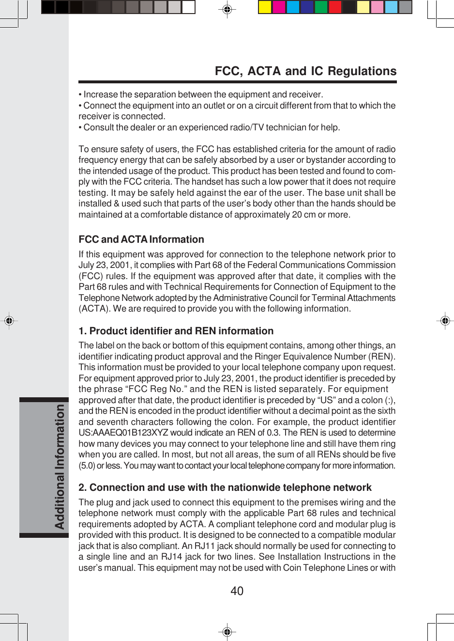 40Additional Information• Increase the separation between the equipment and receiver.• Connect the equipment into an outlet or on a circuit different from that to which thereceiver is connected.• Consult the dealer or an experienced radio/TV technician for help.To ensure safety of users, the FCC has established criteria for the amount of radiofrequency energy that can be safely absorbed by a user or bystander according tothe intended usage of the product. This product has been tested and found to com-ply with the FCC criteria. The handset has such a low power that it does not requiretesting. It may be safely held against the ear of the user. The base unit shall beinstalled &amp; used such that parts of the user’s body other than the hands should bemaintained at a comfortable distance of approximately 20 cm or more.FCC and ACTA InformationIf this equipment was approved for connection to the telephone network prior toJuly 23, 2001, it complies with Part 68 of the Federal Communications Commission(FCC) rules. If the equipment was approved after that date, it complies with thePart 68 rules and with Technical Requirements for Connection of Equipment to theTelephone Network adopted by the Administrative Council for Terminal Attachments(ACTA). We are required to provide you with the following information.1. Product identifier and REN informationThe label on the back or bottom of this equipment contains, among other things, anidentifier indicating product approval and the Ringer Equivalence Number (REN).This information must be provided to your local telephone company upon request.For equipment approved prior to July 23, 2001, the product identifier is preceded bythe phrase “FCC Reg No.” and the REN is listed separately. For equipmentapproved after that date, the product identifier is preceded by “US” and a colon (:),and the REN is encoded in the product identifier without a decimal point as the sixthand seventh characters following the colon. For example, the product identifierUS:AAAEQ01B123XYZ would indicate an REN of 0.3. The REN is used to determinehow many devices you may connect to your telephone line and still have them ringwhen you are called. In most, but not all areas, the sum of all RENs should be five(5.0) or less. You may want to contact your local telephone company for more information.2. Connection and use with the nationwide telephone networkThe plug and jack used to connect this equipment to the premises wiring and thetelephone network must comply with the applicable Part 68 rules and technicalrequirements adopted by ACTA. A compliant telephone cord and modular plug isprovided with this product. It is designed to be connected to a compatible modularjack that is also compliant. An RJ11 jack should normally be used for connecting toa single line and an RJ14 jack for two lines. See Installation Instructions in theuser’s manual. This equipment may not be used with Coin Telephone Lines or withFCC, ACTA and IC Regulations