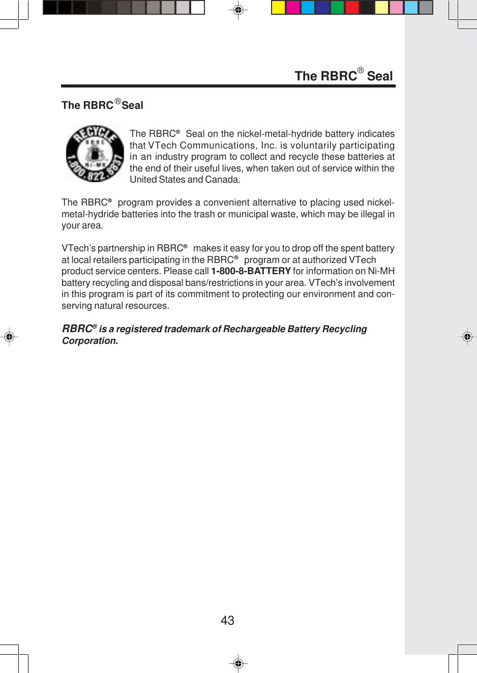 43The RBRC   SealThe RBRC®  Seal on the nickel-metal-hydride battery indicatesthat VTech Communications, Inc. is voluntarily participatingin an industry program to collect and recycle these batteries atthe end of their useful lives, when taken out of service within theUnited States and Canada.The RBRC®  program provides a convenient alternative to placing used nickel-metal-hydride batteries into the trash or municipal waste, which may be illegal inyour area.VTech’s partnership in RBRC®   makes it easy for you to drop off the spent batteryat local retailers participating in the RBRC®   program or at authorized VTechproduct service centers. Please call 1-800-8-BATTERY for information on Ni-MHbattery recycling and disposal bans/restrictions in your area. VTech’s involvementin this program is part of its commitment to protecting our environment and con-serving natural resources.RBRC® is a registered trademark of Rechargeable Battery RecyclingCorporation.The RBRC   Seal