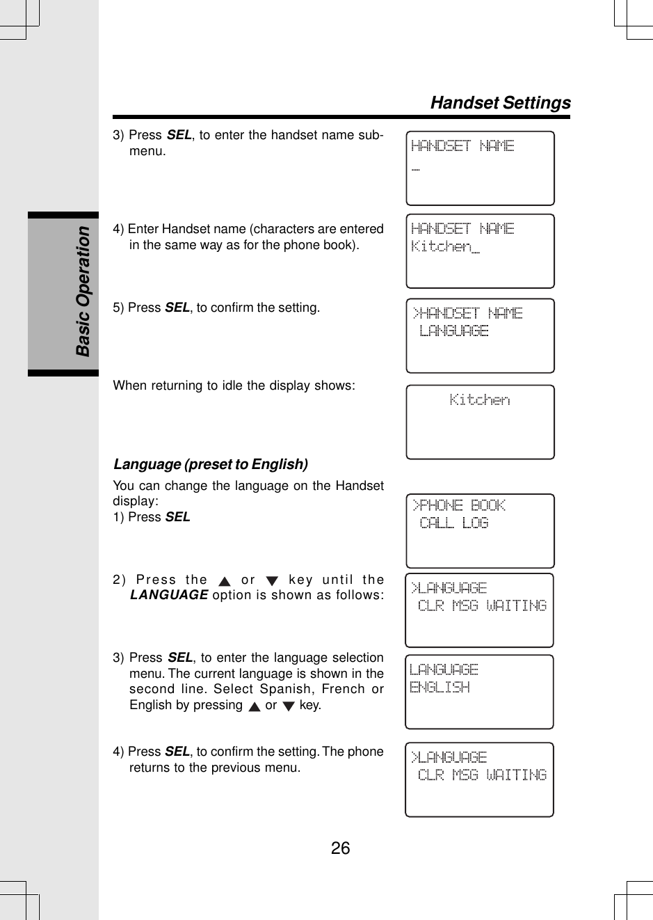 263) Press SEL, to enter the handset name sub-menu.4) Enter Handset name (characters are enteredin the same way as for the phone book).5) Press SEL, to confirm the setting.When returning to idle the display shows:Language (preset to English)You can change the language on the Handsetdisplay:1) Press SEL2) Press the   or   key until theLANGUAGE option is shown as follows:3) Press SEL, to enter the language selectionmenu. The current language is shown in thesecond line. Select Spanish, French orEnglish by pressing   or   key.4) Press SEL, to confirm the setting. The phonereturns to the previous menu.Handset SettingsBasic Operation