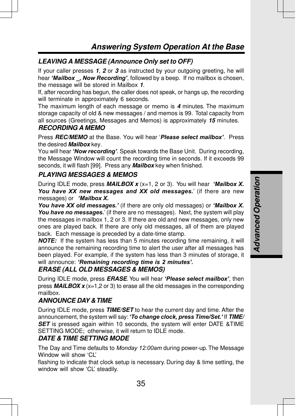 35LEAVING A MESSAGE (Announce Only set to OFF)If your caller presses 1, 2 or 3 as instructed by your outgoing greeting, he willhear ‘Mailbox _, Now Recording’, followed by a beep.  If no mailbox is chosen,the message will be stored in Mailbox 1.If, after recording has begun, the caller does not speak, or hangs up, the recordingwill terminate in approximately 6 seconds.The maximum length of each message or memo is 4 minutes. The maximumstorage capacity of old &amp; new messages / and memos is 99.  Total capacity fromall sources (Greetings, Messages and Memos) is approximately 15 minutes.RECORDING A MEMOPress REC/MEMO at the Base. You will hear ‘Please select mailbox’.  Pressthe desired Mailbox key.You will hear ‘Now recording’. Speak towards the Base Unit.  During recording,the Message Window will count the recording time in seconds. If it exceeds 99seconds, it will flash [99].  Press any Mailbox key when finished.PLAYING MESSAGES &amp; MEMOSDuring IDLE mode, press MAILBOX x (x=1, 2 or 3).  You will hear  ‘Mailbox X.You have XX new messages and XX old messages.’ (if there are newmessages) or   ‘Mailbox X.You have XX old messages.’ (if there are only old messages) or ‘Mailbox X.You have no messages.’ (if there are no messages).  Next, the system will playthe messages in mailbox 1, 2 or 3. If there are old and new messages, only newones are played back. If there are only old messages, all of them are playedback.  Each message is preceded by a date-time stamp.NOTE:  If the system has less than 5 minutes recording time remaining, it willannounce the remaining recording time to alert the user after all messages hasbeen played. For example, if the system has less than 3 minutes of storage, itwill announce: ‘Remaining recording time is 2 minutes’.ERASE (ALL OLD MESSAGES &amp; MEMOS)During IDLE mode, press ERASE. You will hear ‘Please select mailbox’, thenpress MAILBOX x (x=1,2 or 3) to erase all the old messages in the correspondingmailbox.ANNOUNCE DAY &amp; TIMEDuring IDLE mode, press TIME/SET to hear the current day and time. After theannouncement, the system will say: ‘To change clock, press Time/Set.’ If TIME/SET is pressed again within 10 seconds, the system will enter DATE &amp;TIMESETTING MODE;  otherwise, it will return to IDLE mode.DATE &amp; TIME SETTING MODEThe Day and Time defaults to Monday 12:00am during power-up. The MessageWindow will show ‘CL’flashing to indicate that clock setup is necessary. During day &amp; time setting, thewindow will show ‘CL’ steadily.Answering System Operation At the BaseAdvanced Operation