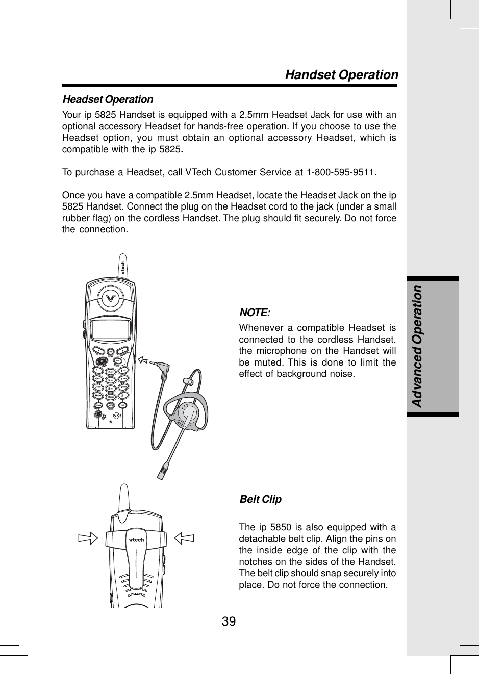 39Headset OperationYour ip 5825 Handset is equipped with a 2.5mm Headset Jack for use with anoptional accessory Headset for hands-free operation. If you choose to use theHeadset option, you must obtain an optional accessory Headset, which iscompatible with the ip 5825.To purchase a Headset, call VTech Customer Service at 1-800-595-9511.Once you have a compatible 2.5mm Headset, locate the Headset Jack on the ip5825 Handset. Connect the plug on the Headset cord to the jack (under a smallrubber flag) on the cordless Handset. The plug should fit securely. Do not forcethe connection.NOTE:Whenever a compatible Headset isconnected to the cordless Handset,the microphone on the Handset willbe muted. This is done to limit theeffect of background noise.Belt ClipThe ip 5850 is also equipped with adetachable belt clip. Align the pins onthe inside edge of the clip with thenotches on the sides of the Handset.The belt clip should snap securely intoplace. Do not force the connection.Handset OperationAdvanced Operation