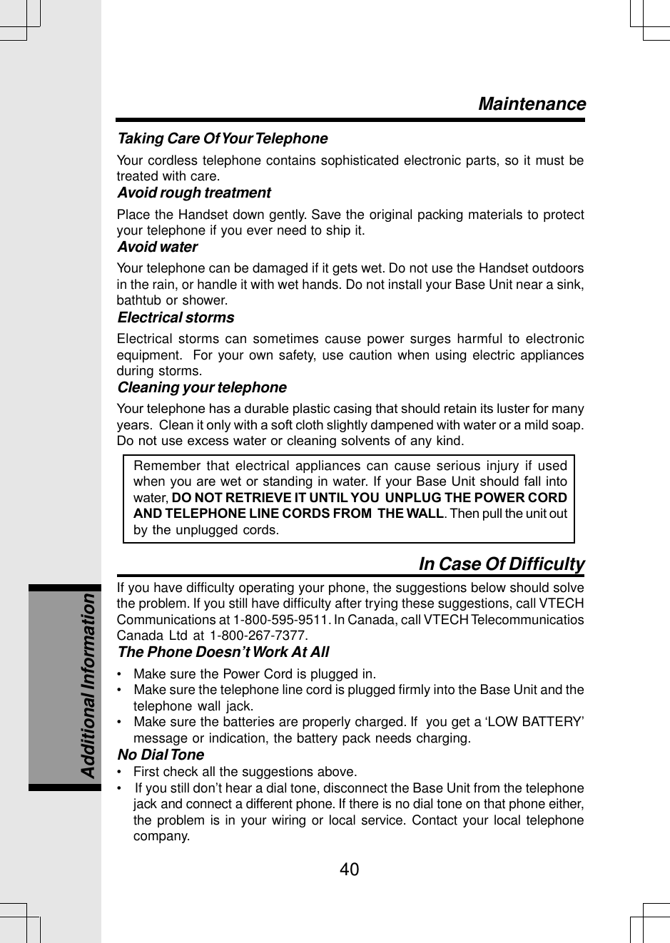 40Taking Care Of Your TelephoneYour cordless telephone contains sophisticated electronic parts, so it must betreated with care.Avoid rough treatmentPlace the Handset down gently. Save the original packing materials to protectyour telephone if you ever need to ship it.Avoid waterYour telephone can be damaged if it gets wet. Do not use the Handset outdoorsin the rain, or handle it with wet hands. Do not install your Base Unit near a sink,bathtub or shower.Electrical stormsElectrical storms can sometimes cause power surges harmful to electronicequipment.  For your own safety, use caution when using electric appliancesduring storms.Cleaning your telephoneYour telephone has a durable plastic casing that should retain its luster for manyyears.  Clean it only with a soft cloth slightly dampened with water or a mild soap.Do not use excess water or cleaning solvents of any kind.Remember that electrical appliances can cause serious injury if usedwhen you are wet or standing in water. If your Base Unit should fall intowater, DO NOT RETRIEVE IT UNTIL YOU  UNPLUG THE POWER CORDAND TELEPHONE LINE CORDS FROM  THE WALL. Then pull the unit outby the unplugged cords.In Case Of DifficultyIf you have difficulty operating your phone, the suggestions below should solvethe problem. If you still have difficulty after trying these suggestions, call VTECHCommunications at 1-800-595-9511. In Canada, call VTECH TelecommunicatiosCanada Ltd at 1-800-267-7377.The Phone Doesn’t Work At All•   Make sure the Power Cord is plugged in.•    Make sure the telephone line cord is plugged firmly into the Base Unit and thetelephone wall jack.•   Make sure the batteries are properly charged. If  you get a ‘LOW BATTERY’message or indication, the battery pack needs charging.No Dial Tone•   First check all the suggestions above.•    If you still don’t hear a dial tone, disconnect the Base Unit from the telephonejack and connect a different phone. If there is no dial tone on that phone either,the problem is in your wiring or local service. Contact your local telephonecompany.MaintenanceAdditional Information