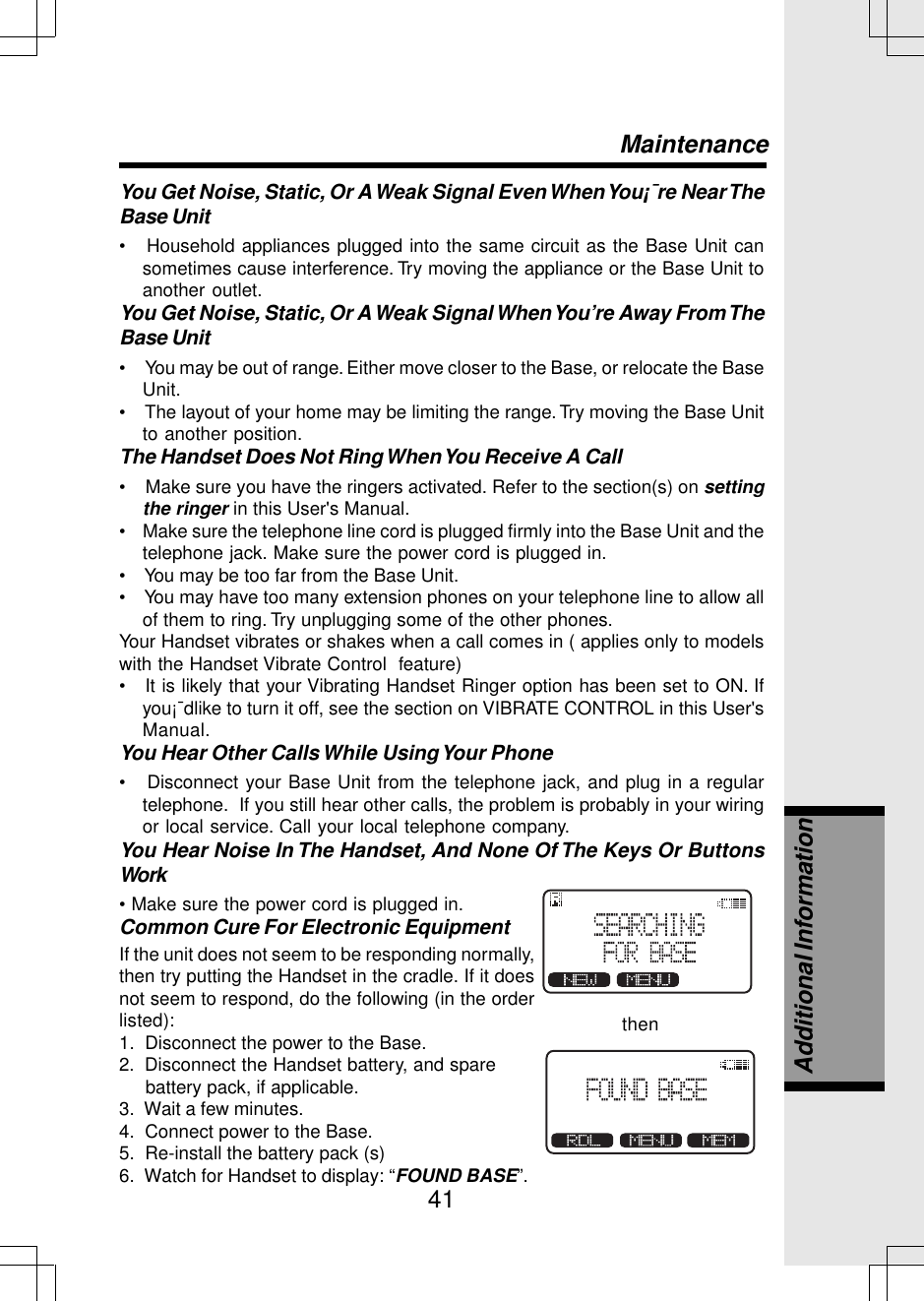 41You Get Noise, Static, Or A Weak Signal Even When You¡¯re Near TheBase Unit•   Household appliances plugged into the same circuit as the Base Unit cansometimes cause interference. Try moving the appliance or the Base Unit toanother outlet.You Get Noise, Static, Or A Weak Signal When You’re Away From TheBase Unit•     You may be out of range. Either move closer to the Base, or relocate the BaseUnit.•    The layout of your home may be limiting the range. Try moving the Base Unitto another position.The Handset Does Not Ring When You Receive A Call•    Make sure you have the ringers activated. Refer to the section(s) on settingthe ringer in this User&apos;s Manual.•    Make sure the telephone line cord is plugged firmly into the Base Unit and thetelephone jack. Make sure the power cord is plugged in.•    You may be too far from the Base Unit.•    You may have too many extension phones on your telephone line to allow allof them to ring. Try unplugging some of the other phones.Your Handset vibrates or shakes when a call comes in ( applies only to modelswith the Handset Vibrate Control  feature)•   It is likely that your Vibrating Handset Ringer option has been set to ON. Ifyou¡¯dlike to turn it off, see the section on VIBRATE CONTROL in this User&apos;sManual.You Hear Other Calls While Using Your Phone•   Disconnect your Base Unit from the telephone jack, and plug in a regulartelephone.  If you still hear other calls, the problem is probably in your wiringor local service. Call your local telephone company.You Hear Noise In The Handset, And None Of The Keys Or ButtonsWork• Make sure the power cord is plugged in.Common Cure For Electronic EquipmentMaintenancethenAdditional InformationIf the unit does not seem to be responding normally,then try putting the Handset in the cradle. If it doesnot seem to respond, do the following (in the orderlisted):1.  Disconnect the power to the Base.2.  Disconnect the Handset battery, and spare     battery pack, if applicable.3.  Wait a few minutes.4.  Connect power to the Base.5.  Re-install the battery pack (s)6.  Watch for Handset to display: “FOUND BASE”.