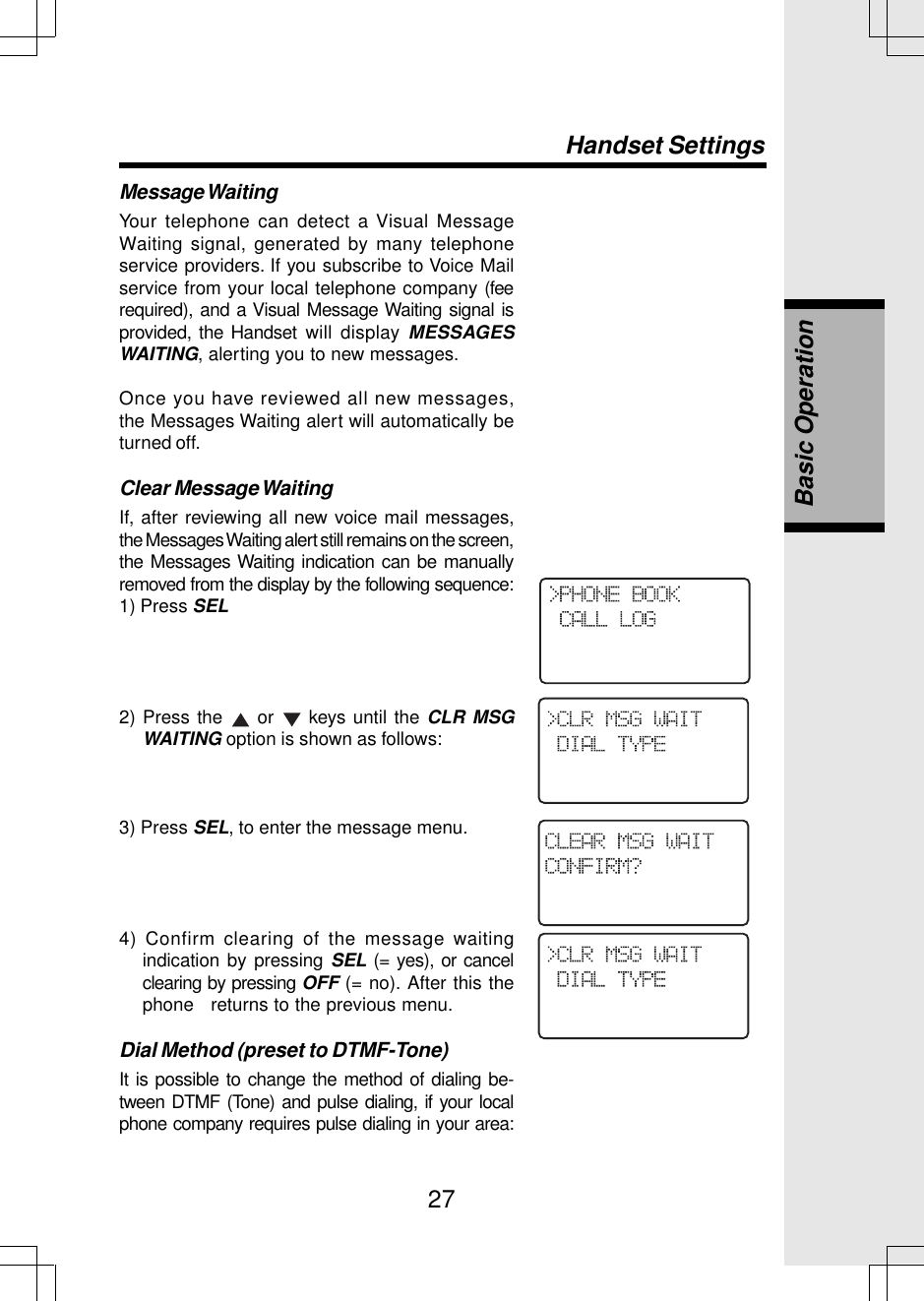 27Message WaitingYour telephone can detect a Visual MessageWaiting signal, generated by many telephoneservice providers. If you subscribe to Voice Mailservice from your local telephone company (feerequired), and a Visual Message Waiting signal isprovided, the Handset will display MESSAGESWAITING, alerting you to new messages.Once you have reviewed all new messages,the Messages Waiting alert will automatically beturned off.Clear Message WaitingIf, after reviewing all new voice mail messages,the Messages Waiting alert still remains on the screen,the Messages Waiting indication can be manuallyremoved from the display by the following sequence:1) Press SEL2) Press the   or   keys until the CLR MSGWAITING option is shown as follows:3) Press SEL, to enter the message menu.4) Confirm clearing of the message waitingindication by pressing SEL (= yes), or cancelclearing by pressing OFF (= no). After this thephone   returns to the previous menu.Dial Method (preset to DTMF-Tone)It is possible to change the method of dialing be-tween DTMF (Tone) and pulse dialing, if your localphone company requires pulse dialing in your area:Handset SettingsBasic Operation