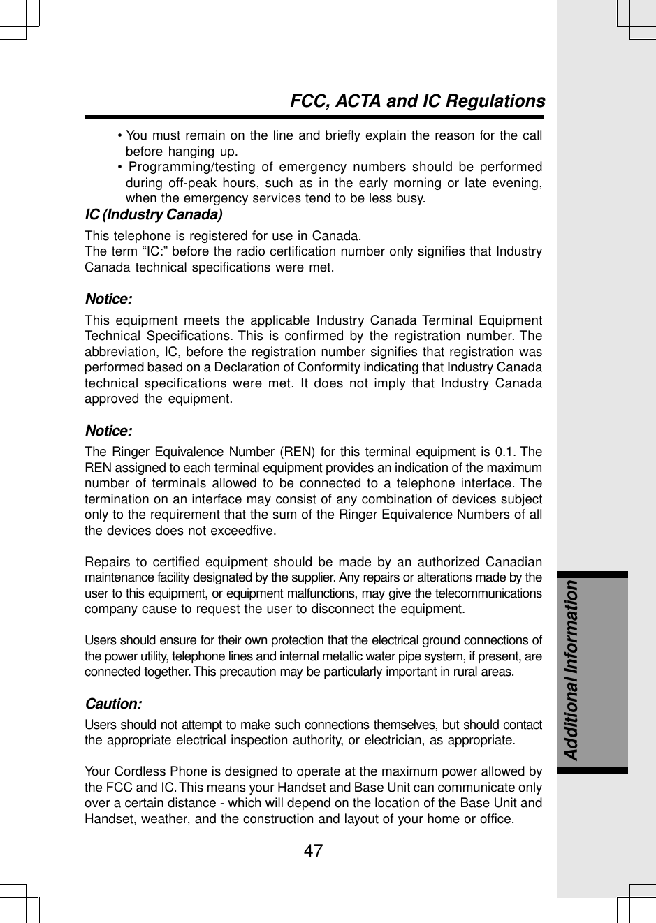 47• You must remain on the line and briefly explain the reason for the callbefore hanging up.• Programming/testing of emergency numbers should be performedduring off-peak hours, such as in the early morning or late evening,when the emergency services tend to be less busy.IC (Industry Canada)This telephone is registered for use in Canada.The term “IC:” before the radio certification number only signifies that IndustryCanada technical specifications were met.Notice:This equipment meets the applicable Industry Canada Terminal EquipmentTechnical Specifications. This is confirmed by the registration number. Theabbreviation, IC, before the registration number signifies that registration wasperformed based on a Declaration of Conformity indicating that Industry Canadatechnical specifications were met. It does not imply that Industry Canadaapproved the equipment.Notice:The Ringer Equivalence Number (REN) for this terminal equipment is 0.1. TheREN assigned to each terminal equipment provides an indication of the maximumnumber of terminals allowed to be connected to a telephone interface. Thetermination on an interface may consist of any combination of devices subjectonly to the requirement that the sum of the Ringer Equivalence Numbers of allthe devices does not exceedfive.Repairs to certified equipment should be made by an authorized Canadianmaintenance facility designated by the supplier. Any repairs or alterations made by theuser to this equipment, or equipment malfunctions, may give the telecommunicationscompany cause to request the user to disconnect the equipment.Users should ensure for their own protection that the electrical ground connections ofthe power utility, telephone lines and internal metallic water pipe system, if present, areconnected together. This precaution may be particularly important in rural areas.Caution:Users should not attempt to make such connections themselves, but should contactthe appropriate electrical inspection authority, or electrician, as appropriate.Your Cordless Phone is designed to operate at the maximum power allowed bythe FCC and IC. This means your Handset and Base Unit can communicate onlyover a certain distance - which will depend on the location of the Base Unit andHandset, weather, and the construction and layout of your home or office.FCC, ACTA and IC RegulationsAdditional Information
