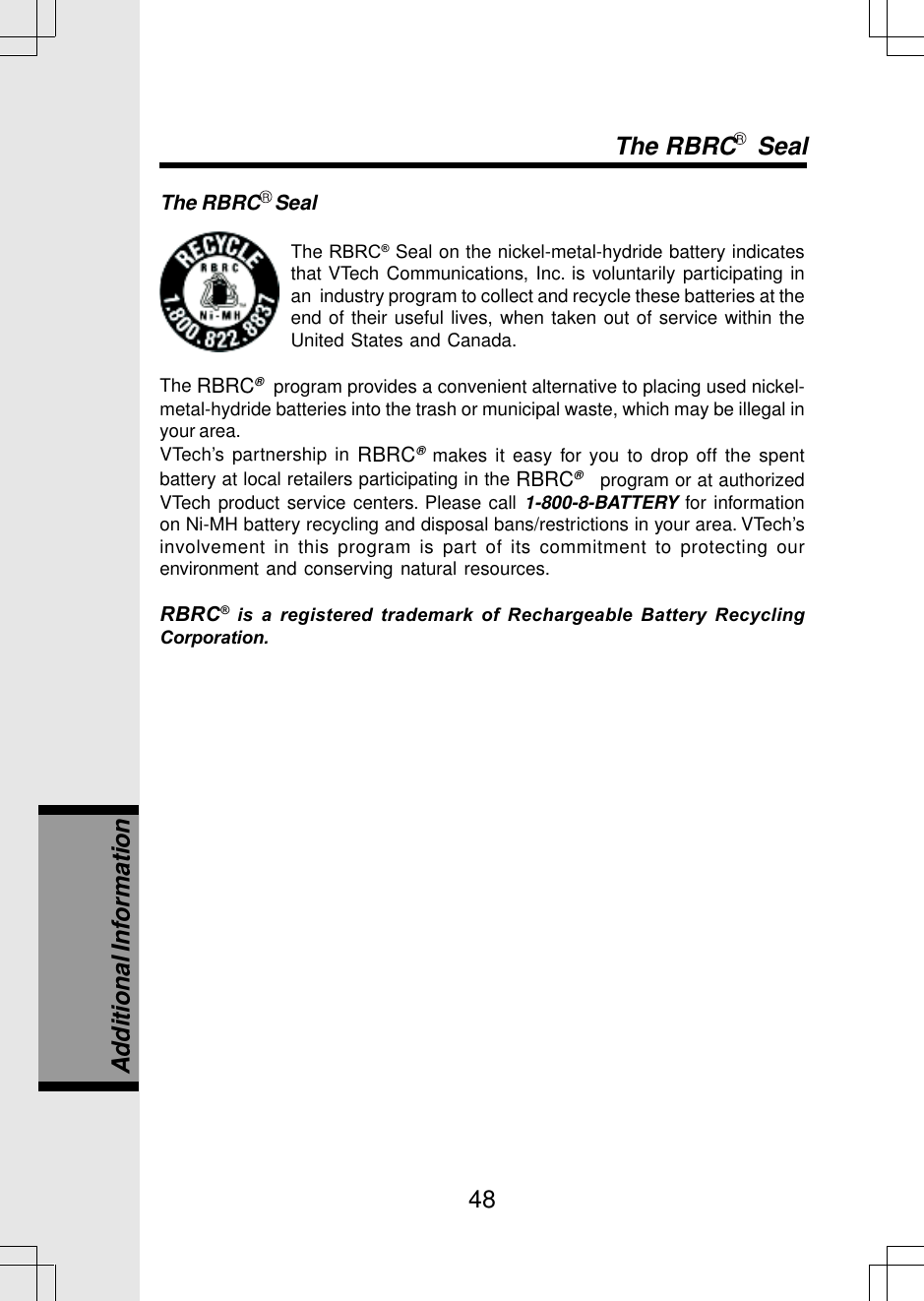 48The RBRC   SealThe RBRC® Seal on the nickel-metal-hydride battery indicatesthat VTech Communications, Inc. is voluntarily participating inan  industry program to collect and recycle these batteries at theend of their useful lives, when taken out of service within theUnited States and Canada.The RBRC®  program provides a convenient alternative to placing used nickel-metal-hydride batteries into the trash or municipal waste, which may be illegal inyour area.VTech’s partnership in RBRC® makes it easy for you to drop off the spentbattery at local retailers participating in the RBRC®   program or at authorizedVTech product service centers. Please call 1-800-8-BATTERY for informationon Ni-MH battery recycling and disposal bans/restrictions in your area. VTech’sinvolvement in this program is part of its commitment to protecting ourenvironment and conserving natural resources.RBRC® is a registered trademark of Rechargeable Battery RecyclingCorporation.The RBRC   SealAdditional Information