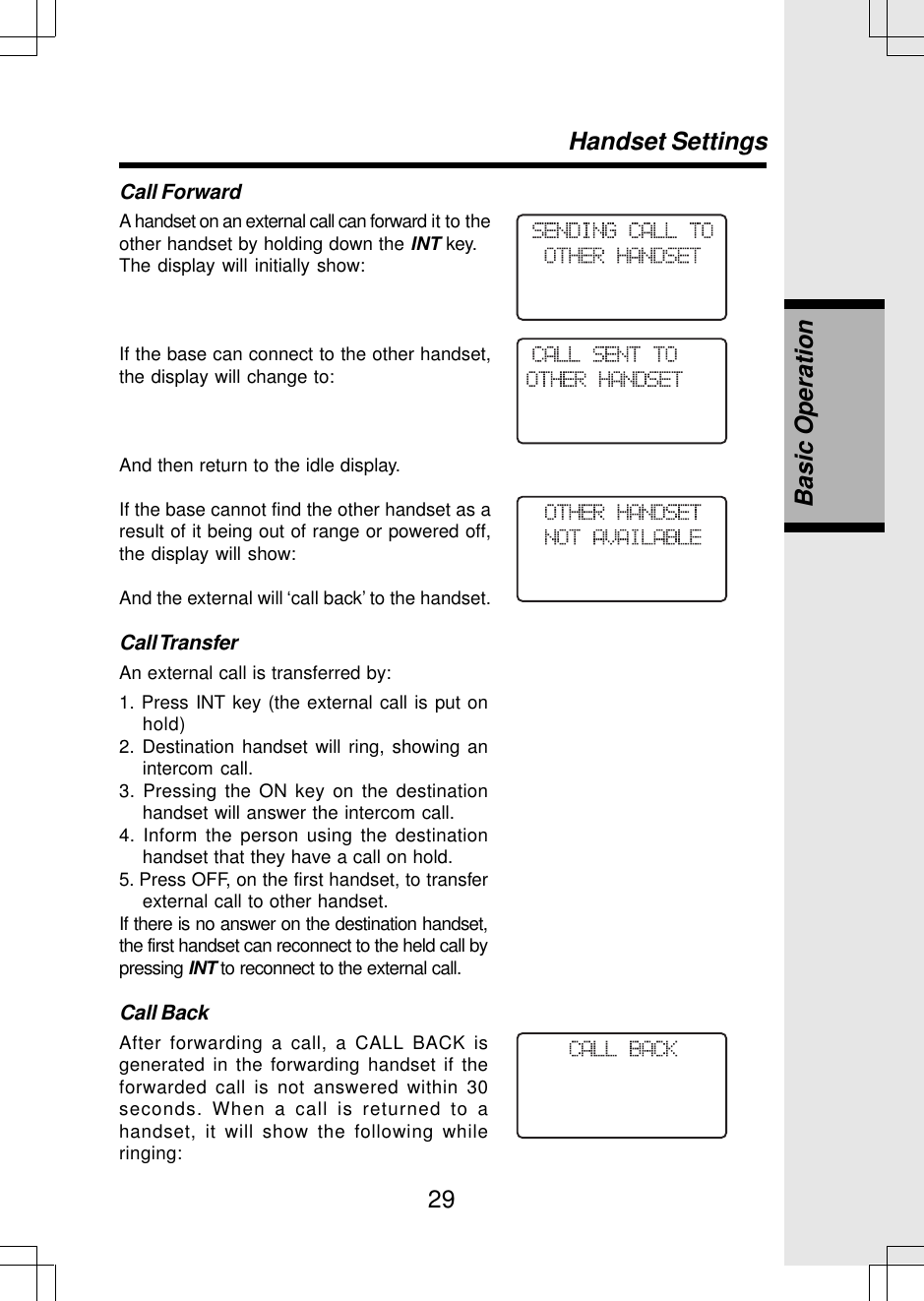 29Call ForwardA handset on an external call can forward it to theother handset by holding down the INT key.The display will initially show:If the base can connect to the other handset,the display will change to:And then return to the idle display.If the base cannot find the other handset as aresult of it being out of range or powered off,the display will show:And the external will ‘call back’ to the handset.Call TransferAn external call is transferred by:Handset SettingsBasic Operation1. Press INT key (the external call is put onhold)2. Destination handset will ring, showing anintercom call.3. Pressing the ON key on the destinationhandset will answer the intercom call.4. Inform the person using the destinationhandset that they have a call on hold.5. Press OFF, on the first handset, to transferexternal call to other handset.If there is no answer on the destination handset,the first handset can reconnect to the held call bypressing INT to reconnect to the external call.Call BackAfter forwarding a call, a CALL BACK isgenerated in the forwarding handset if theforwarded call is not answered within 30seconds. When a call is returned to ahandset, it will show the following whileringing: