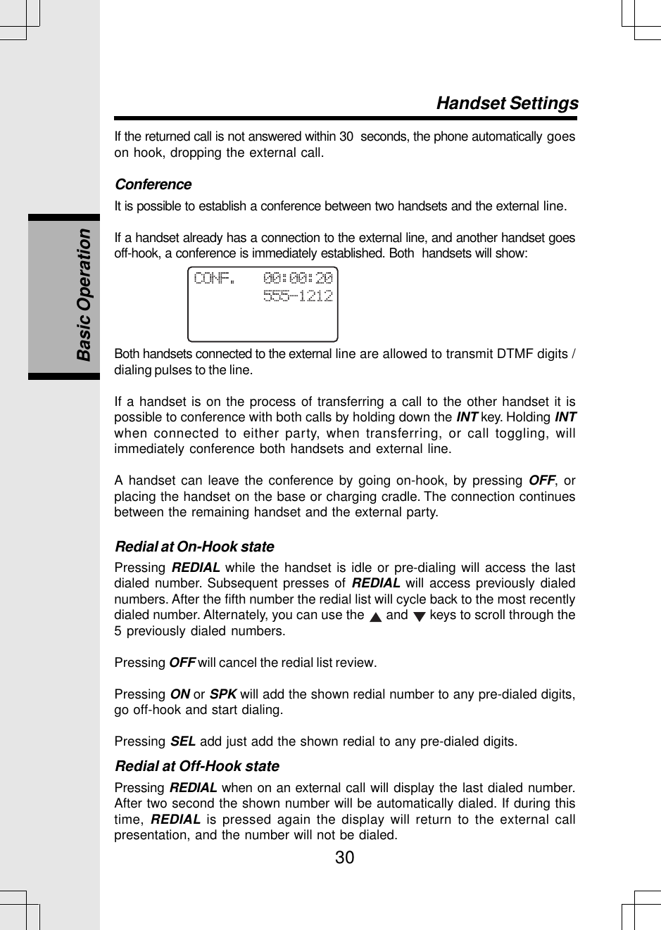 30If the returned call is not answered within 30  seconds, the phone automatically goeson hook, dropping the external call.ConferenceIt is possible to establish a conference between two handsets and the external line.If a handset already has a connection to the external line, and another handset goesoff-hook, a conference is immediately established. Both  handsets will show:Basic OperationHandset SettingsBoth handsets connected to the external line are allowed to transmit DTMF digits /dialing pulses to the line.If a handset is on the process of transferring a call to the other handset it ispossible to conference with both calls by holding down the INT key. Holding INTwhen connected to either party, when transferring, or call toggling, willimmediately conference both handsets and external line.A handset can leave the conference by going on-hook, by pressing OFF, orplacing the handset on the base or charging cradle. The connection continuesbetween the remaining handset and the external party.Redial at On-Hook statePressing REDIAL while the handset is idle or pre-dialing will access the lastdialed number. Subsequent presses of REDIAL will access previously dialednumbers. After the fifth number the redial list will cycle back to the most recentlydialed number. Alternately, you can use the   and   keys to scroll through the5 previously dialed numbers.Pressing OFF will cancel the redial list review.Pressing ON or SPK will add the shown redial number to any pre-dialed digits,go off-hook and start dialing.Pressing SEL add just add the shown redial to any pre-dialed digits.Redial at Off-Hook statePressing REDIAL when on an external call will display the last dialed number.After two second the shown number will be automatically dialed. If during thistime, REDIAL is pressed again the display will return to the external callpresentation, and the number will not be dialed.