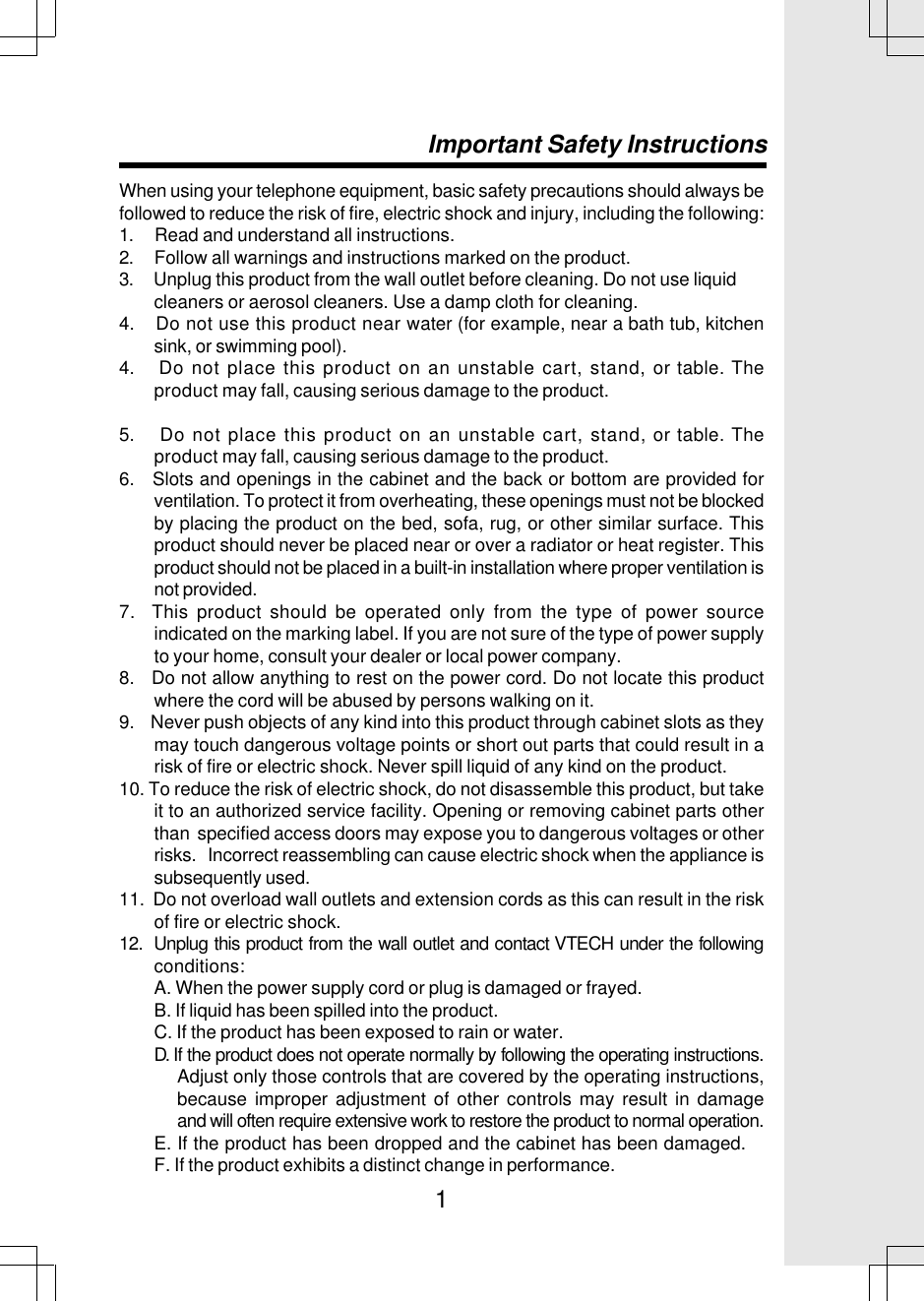 1When using your telephone equipment, basic safety precautions should always befollowed to reduce the risk of fire, electric shock and injury, including the following:1.     Read and understand all instructions.2.     Follow all warnings and instructions marked on the product.3.     Unplug this product from the wall outlet before cleaning. Do not use liquid        cleaners or aerosol cleaners. Use a damp cloth for cleaning.4.    Do not use this product near water (for example, near a bath tub, kitchensink, or swimming pool).4.    Do not place this product on an unstable cart, stand, or table. Theproduct may fall, causing serious damage to the product.5.    Do not place this product on an unstable cart, stand, or table. Theproduct may fall, causing serious damage to the product.6.   Slots and openings in the cabinet and the back or bottom are provided forventilation. To protect it from overheating, these openings must not be blockedby placing the product on the bed, sofa, rug, or other similar surface. Thisproduct should never be placed near or over a radiator or heat register. Thisproduct should not be placed in a built-in installation where proper ventilation isnot provided.7.  This product should be operated only from the type of power sourceindicated on the marking label. If you are not sure of the type of power supplyto your home, consult your dealer or local power company.8.   Do not allow anything to rest on the power cord. Do not locate this productwhere the cord will be abused by persons walking on it.9.    Never push objects of any kind into this product through cabinet slots as theymay touch dangerous voltage points or short out parts that could result in arisk of fire or electric shock. Never spill liquid of any kind on the product.10. To reduce the risk of electric shock, do not disassemble this product, but takeit to an authorized service facility. Opening or removing cabinet parts otherthan  specified access doors may expose you to dangerous voltages or otherrisks.   Incorrect reassembling can cause electric shock when the appliance issubsequently used.11.  Do not overload wall outlets and extension cords as this can result in the riskof fire or electric shock.12.  Unplug this product from the wall outlet and contact VTECH under the followingconditions:A. When the power supply cord or plug is damaged or frayed.B. If liquid has been spilled into the product.C. If the product has been exposed to rain or water.D. If the product does not operate normally by following the operating instructions.Adjust only those controls that are covered by the operating instructions,because improper adjustment of other controls may result in damageand will often require extensive work to restore the product to normal operation.E. If the product has been dropped and the cabinet has been damaged.F. If the product exhibits a distinct change in performance.Important Safety Instructions