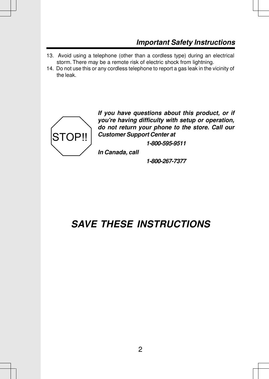 213.  Avoid using a telephone (other than a cordless type) during an electricalstorm. There may be a remote risk of electric shock from lightning.14.  Do not use this or any cordless telephone to report a gas leak in the vicinity ofthe leak.SAVE THESE INSTRUCTIONSImportant Safety InstructionsIf you have questions about this product, or ifyou&apos;re having difficulty with setup or operation,do not return your phone to the store. Call ourCustomer Support Center at1-800-595-9511In Canada, call1-800-267-7377STOP!!