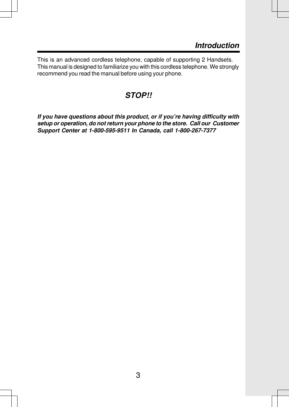 3This is an advanced cordless telephone, capable of supporting 2 Handsets.This manual is designed to familiarize you with this cordless telephone. We stronglyrecommend you read the manual before using your phone.STOP!!If you have questions about this product, or if you’re having difficulty withsetup or operation, do not return your phone to the store.  Call our  CustomerSupport Center at 1-800-595-9511 In Canada, call 1-800-267-7377Introduction