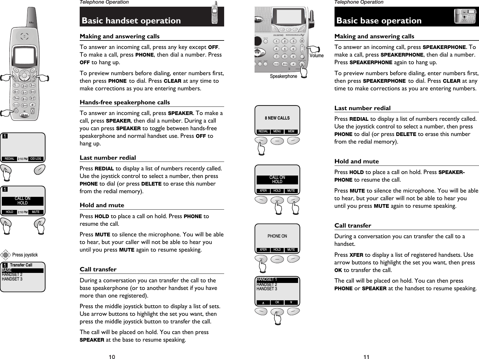 11Telephone Operation10Telephone OperationBasic handset operationMaking and answering callsTo answer an incoming call, press any key except OFF.To make a call, press PHONE, then dial a number. PressOFF to hang up.To preview numbers before dialing, enter numbers first,then press PHONE to dial. Press CLEAR at any time tomake corrections as you are entering numbers. Hands-free speakerphone callsTo answer an incoming call, press SPEAKER. To make acall, press SPEAKER, then dial a number. During a callyou can press SPEAKER to toggle between hands-freespeakerphone and normal handset use. Press OFF tohang up.Last number redialPress REDIAL to display a list of numbers recently called.Use the joystick control to select a number, then pressPHONE to dial (or press DELETE to erase this numberfrom the redial memory).Hold and mutePress HOLD to place a call on hold. Press PHONE toresume the call.Press MUTE to silence the microphone. You will be ableto hear, but your caller will not be able to hear youuntil you press MUTE again to resume speaking.Call transferDuring a conversation you can transfer the call to thebase speakerphone (or to another handset if you havemore than one registered).Press the middle joystick button to display a list of sets.Use arrow buttons to highlight the set you want, thenpress the middle joystick button to transfer the call.The call will be placed on hold. You can then pressSPEAKER at the base to resume speaking.REDIAL CID LOG2:10 PM1Transfer CallBASEHANDSET 2HANDSET 31CALL ONHOLDHOLD MUTE2:10 PM1Press joystickBasic base operationMaking and answering callsTo answer an incoming call, press SPEAKERPHONE. Tomake a call, press SPEAKERPHONE, then dial a number.Press SPEAKERPHONE again to hang up. To preview numbers before dialing, enter numbers first,then press SPEAKERPHONE to dial. Press CLEAR at anytime to make corrections as you are entering numbers. Last number redialPress REDIAL to display a list of numbers recently called.Use the joystick control to select a number, then pressPHONE to dial (or press DELETE to erase this numberfrom the redial memory).Hold and mutePress HOLD to place a call on hold. Press SPEAKER-PHONE to resume the call.Press MUTE to silence the microphone. You will be ableto hear, but your caller will not be able to hear youuntil you press MUTE again to resume speaking.Call transferDuring a conversation you can transfer the call to ahandset. Press XFER to display a list of registered handsets. Usearrow buttons to highlight the set you want, then pressOK to transfer the call.The call will be placed on hold. You can then pressPHONE or SPEAKER at the handset to resume speaking.8 NEW CALLSREDIAL MENU MEMCALL ONHOLDXFER HOLD MUTEPHONE ONXFER HOLD MUTEHANDSET 1HANDSET 2HANDSET 3VOK VVolumeSpeakerphone