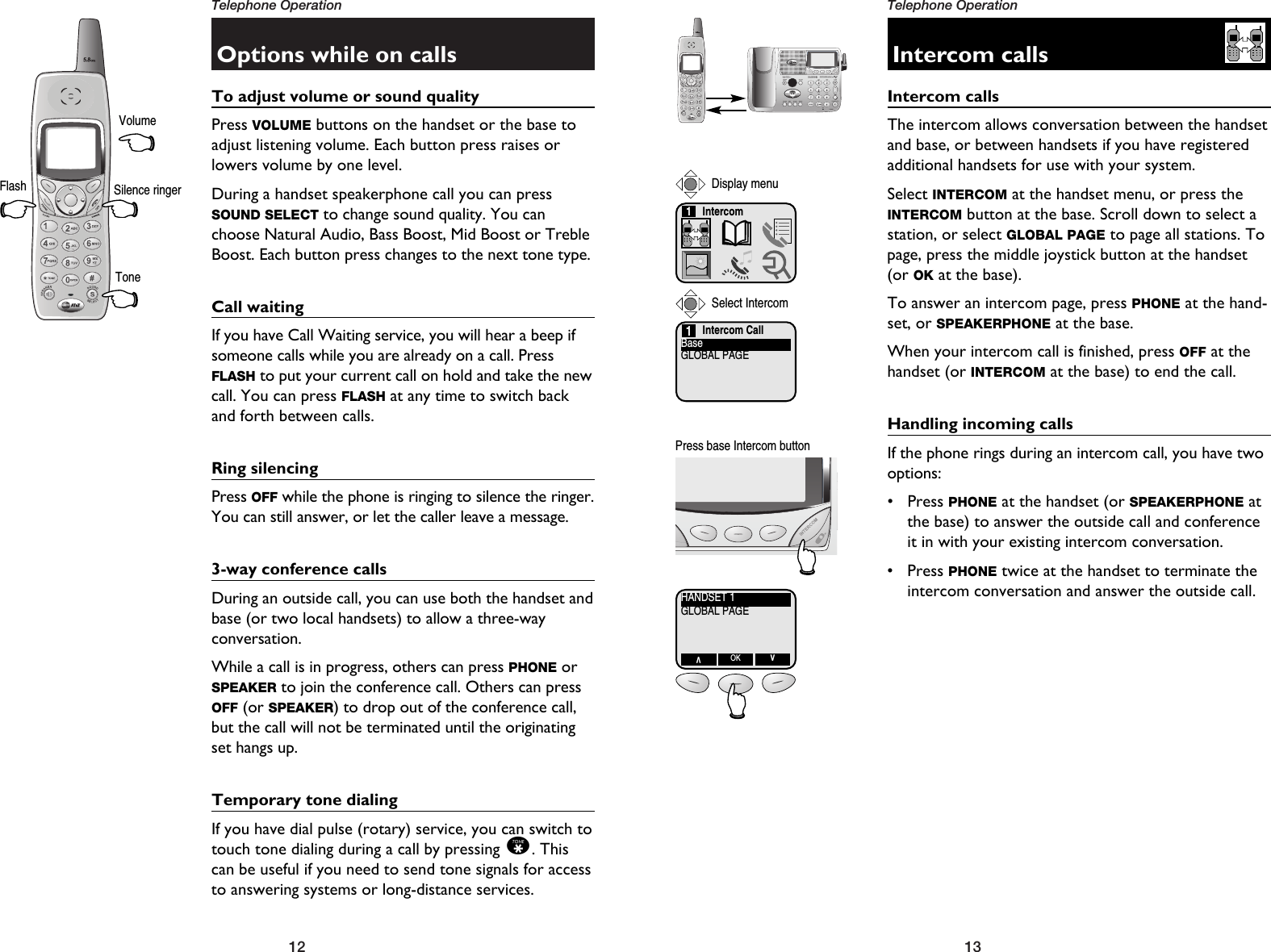 13Telephone Operation12Telephone OperationOptions while on callsTo adjust volume or sound qualityPress VOLUME buttons on the handset or the base toadjust listening volume. Each button press raises orlowers volume by one level.During a handset speakerphone call you can pressSOUND SELECT to change sound quality. You canchoose Natural Audio, Bass Boost, Mid Boost or TrebleBoost. Each button press changes to the next tone type.Call waitingIf you have Call Waiting service, you will hear a beep ifsomeone calls while you are already on a call. PressFLASH to put your current call on hold and take the newcall. You can press FLASH at any time to switch backand forth between calls.Ring silencingPress OFF while the phone is ringing to silence the ringer.You can still answer, or let the caller leave a message.3-way conference callsDuring an outside call, you can use both the handset andbase (or two local handsets) to allow a three-way conversation.While a call is in progress, others can press PHONE orSPEAKER to join the conference call. Others can pressOFF (or SPEAKER) to drop out of the conference call,but the call will not be terminated until the originatingset hangs up.Temporary tone dialingIf you have dial pulse (rotary) service, you can switch totouch tone dialing during a call by pressing *. Thiscan be useful if you need to send tone signals for accessto answering systems or long-distance services.VolumeSilence ringerToneFlashIntercom callsIntercom callsThe intercom allows conversation between the handsetand base, or between handsets if you have registeredadditional handsets for use with your system.Select INTERCOM at the handset menu, or press theINTERCOM button at the base. Scroll down to select astation, or select GLOBAL PAGE to page all stations. Topage, press the middle joystick button at the handset(or OK at the base).To answer an intercom page, press PHONE at the hand-set, or SPEAKERPHONE at the base. When your intercom call is finished, press OFF at thehandset (or INTERCOM at the base) to end the call.Handling incoming callsIf the phone rings during an intercom call, you have twooptions:• Press PHONE at the handset (or SPEAKERPHONE atthe base) to answer the outside call and conferenceit in with your existing intercom conversation.• Press PHONE twice at the handset to terminate theintercom conversation and answer the outside call.Intercom CallBaseGLOBAL PAGE1Press base Intercom buttonIntercom1Select IntercomDisplay menuHANDSET 1GLOBAL PAGEVOK V