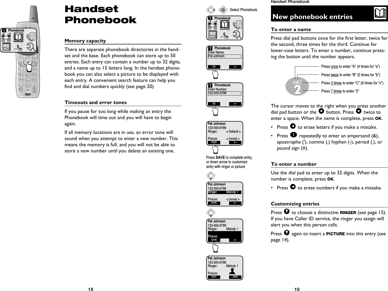 19Handset Phonebook18HandsetPhonebookMemory capacityThere are separate phonebook directories in the hand-set and the base. Each phonebook can store up to 50entries. Each entry can contain a number up to 32 digits,and a name up to 15 letters long. In the handset phone-book you can also select a picture to be displayed witheach entry. A convenient search feature can help youfind and dial numbers quickly (see page 20).Timeouts and error tonesIf you pause for too long while making an entry thePhonebook will time out and you will have to beginagain.If all memory locations are in use, an error tone willsound when you attempt to enter a new number. Thismeans the memory is full, and you will not be able tostore a new number until you delete an existing one.Phonebook1New phonebook entriesTo enter a namePress dial pad buttons once for the first letter, twice forthe second, three times for the third. Continue forlower-case letters. To enter a number, continue press-ing the button until the number appears.The cursor moves to the right when you press anotherdial pad button or the &gt;button. Press &gt;twice toenter a space. When the name is complete, press OK.• Press &lt;to erase letters if you make a mistake.• Press 1repeatedly to enter an ampersand (&amp;),apostrophe (&apos;), comma (,) hyphen (-), period (.), orpound sign (#).To enter a numberUse the dial pad to enter up to 32 digits. When thenumber is complete, press OK.• Press &lt;to erase numbers if you make a mistake.Customizing entriesPress Vto choose a distinctive RINGER (see page 15).If you have Caller ID service, the ringer you assign willalert you when this person calls.Press Vagain to insert a PICTURE into this entry (seepage 14). Press once to enter “A” (4 times for “a”)Press twice to enter “B” (5 times for “b”)Press 3 times to enter “C” (6 times for “c”)Press 7 times to enter “2”2Phonebook1Select PhonebookPhonebookEnter Name:Pat JohnsonOK &lt;—1PhonebookEnter Number:123-555-6789OK &lt;—1Pat Johnson123-555-6789Ringer: &lt;Default &gt;Picture: &lt;[none] &gt;SAVE &lt;—Press SAVE to complete entry,or down arrow to customizeentry with ringer or picturePat Johnson123-555-6789Ringer: Melody 1Picture: &lt;[none] &gt;SAVE &lt;—Pat Johnson123-555-6789Ringer: Melody 1Picture:SAVE &lt;—Pat Johnson123-555-6789Ringer: Melody 1Picture:EDIT NEW