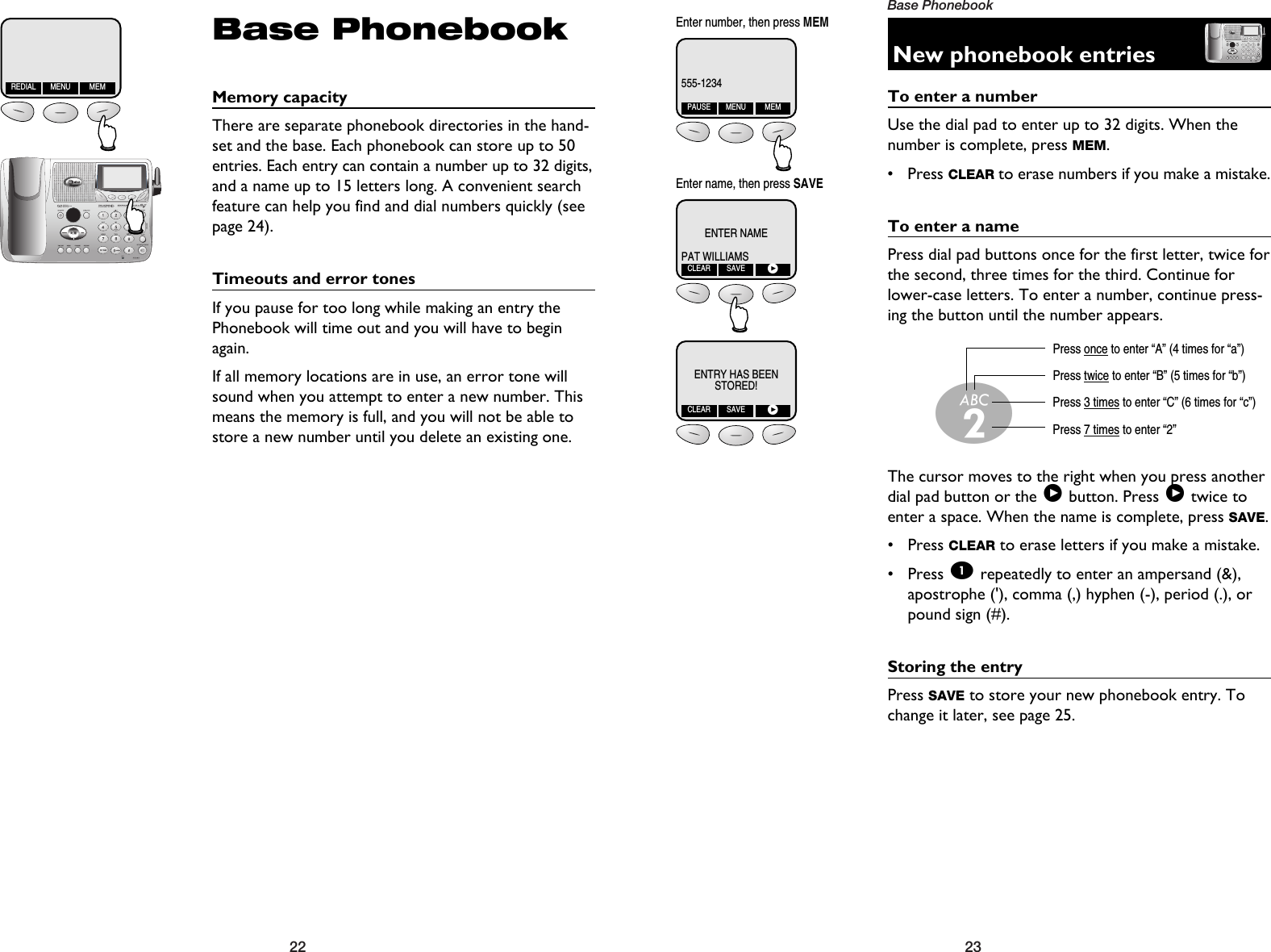 23Base Phonebook22Base PhonebookMemory capacityThere are separate phonebook directories in the hand-set and the base. Each phonebook can store up to 50entries. Each entry can contain a number up to 32 digits,and a name up to 15 letters long. A convenient searchfeature can help you find and dial numbers quickly (seepage 24).Timeouts and error tonesIf you pause for too long while making an entry thePhonebook will time out and you will have to beginagain.If all memory locations are in use, an error tone willsound when you attempt to enter a new number. Thismeans the memory is full, and you will not be able tostore a new number until you delete an existing one.REDIAL MENU MEMNew phonebook entriesTo enter a numberUse the dial pad to enter up to 32 digits. When thenumber is complete, press MEM.• Press CLEAR to erase numbers if you make a mistake.To enter a namePress dial pad buttons once for the first letter, twice forthe second, three times for the third. Continue forlower-case letters. To enter a number, continue press-ing the button until the number appears.The cursor moves to the right when you press anotherdial pad button or the &gt;button. Press &gt;twice toenter a space. When the name is complete, press SAVE.• Press CLEAR to erase letters if you make a mistake.• Press 1repeatedly to enter an ampersand (&amp;),apostrophe (&apos;), comma (,) hyphen (-), period (.), orpound sign (#).Storing the entryPress SAVE to store your new phonebook entry. Tochange it later, see page 25.Press once to enter “A” (4 times for “a”)Press twice to enter “B” (5 times for “b”)Press 3 times to enter “C” (6 times for “c”)Press 7 times to enter “2”2555-1234PAUSE MENU MEMENTER NAMEPAT WILLIAMSCLEAR SAVE&gt;ENTRY HAS BEENSTORED!CLEAR SAVE&gt;Enter number, then press MEMEnter name, then press SAVE