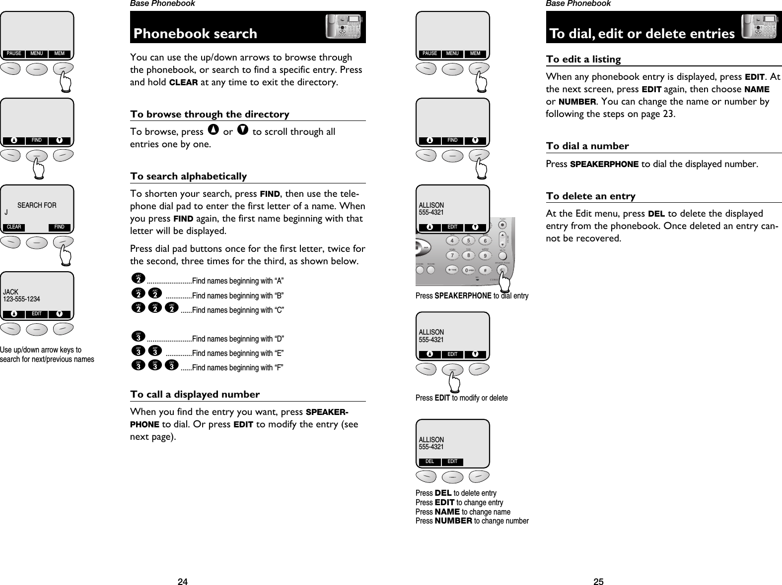 25Base Phonebook24Base PhonebookPhonebook searchYou can use the up/down arrows to browse throughthe phonebook, or search to find a specific entry. Pressand hold CLEAR at any time to exit the directory.To browse through the directoryTo browse, press ^or Vto scroll through all entries one by one. To search alphabeticallyTo shorten your search, press FIND, then use the tele-phone dial pad to enter the first letter of a name. Whenyou press FIND again, the first name beginning with thatletter will be displayed.Press dial pad buttons once for the first letter, twice forthe second, three times for the third, as shown below.2........................Find names beginning with “A”22..............Find names beginning with “B”222......Find names beginning with “C”3........................Find names beginning with “D”33..............Find names beginning with “E”333......Find names beginning with “F”To call a displayed numberWhen you find the entry you want, press SPEAKER-PHONE to dial. Or press EDIT to modify the entry (seenext page).PAUSE MENU MEM^FINDVJACK123-555-1234^EDITVSEARCH FORJCLEAR FINDUse up/down arrow keys tosearch for next/previous namesTo dial, edit or delete entriesTo edit a listingWhen any phonebook entry is displayed, press EDIT. Atthe next screen, press EDIT again, then choose NAMEor NUMBER. You can change the name or number byfollowing the steps on page 23.To dial a numberPress SPEAKERPHONE to dial the displayed number.To delete an entryAt the Edit menu, press DEL to delete the displayedentry from the phonebook. Once deleted an entry can-not be recovered. Press EDIT to modify or deletePress SPEAKERPHONE to dial entryPAUSE MENU MEM^FINDVALLISON555-4321^EDITVALLISON555-4321^EDITVPress DELto delete entryPress EDITto change entryPress NAMEto change namePress NUMBERto change numberALLISON555-4321DEL EDIT