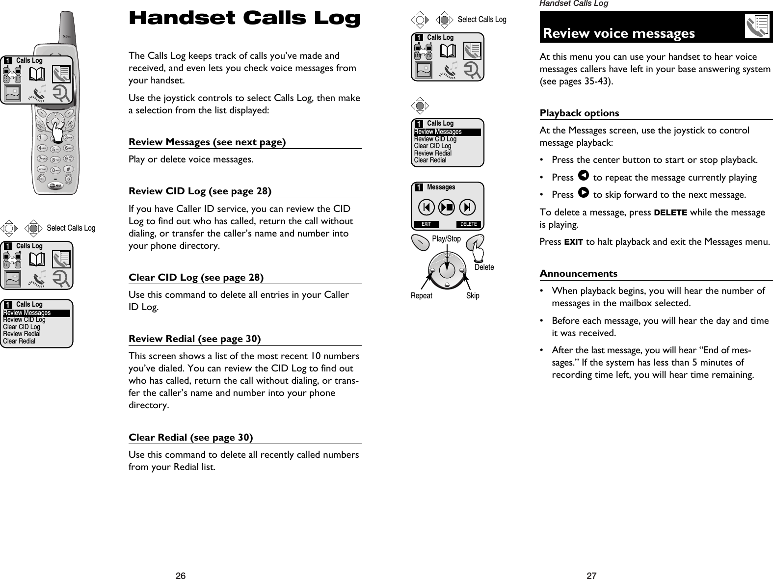 27Handset Calls Log26Calls Log1Handset Calls LogThe Calls Log keeps track of calls you’ve made andreceived, and even lets you check voice messages fromyour handset.Use the joystick controls to select Calls Log, then makea selection from the list displayed:Review Messages (see next page)Play or delete voice messages.Review CID Log (see page 28)If you have Caller ID service, you can review the CIDLog to find out who has called, return the call withoutdialing, or transfer the caller’s name and number intoyour phone directory.Clear CID Log (see page 28)Use this command to delete all entries in your CallerID Log. Review Redial (see page 30)This screen shows a list of the most recent 10 numbersyou’ve dialed. You can review the CID Log to find outwho has called, return the call without dialing, or trans-fer the caller’s name and number into your phonedirectory.Clear Redial (see page 30)Use this command to delete all recently called numbersfrom your Redial list.Calls LogReview MessagesReview CID LogClear CID LogReview RedialClear Redial1Calls Log1Select Calls LogReview voice messagesAt this menu you can use your handset to hear voicemessages callers have left in your base answering system(see pages 35-43).Playback optionsAt the Messages screen, use the joystick to control message playback:• Press the center button to start or stop playback.• Press &lt;to repeat the message currently playing• Press &gt;to skip forward to the next message.To delete a message, press DELETE while the messageis playing.Press EXIT to halt playback and exit the Messages menu.Announcements• When playback begins, you will hear the number ofmessages in the mailbox selected.• Before each message, you will hear the day and timeit was received.• After the last message, you will hear “End of mes-sages.” If the system has less than 5 minutes ofrecording time left, you will hear time remaining.Calls LogReview MessagesReview CID LogClear CID LogReview RedialClear Redial1Calls Log1Select Calls LogMessagesEXIT DELETE1Repeat SkipPlay/StopDelete