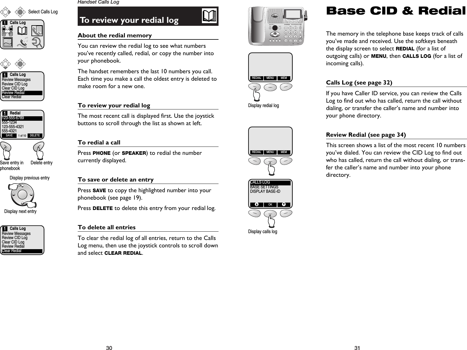 3130Handset Calls LogTo review your redial logAbout the redial memory You can review the redial log to see what numbersyou’ve recently called, redial, or copy the number intoyour phonebook.The handset remembers the last 10 numbers you call.Each time you make a call the oldest entry is deleted tomake room for a new one. To review your redial logThe most recent call is displayed first. Use the joystickbuttons to scroll through the list as shown at left.To redial a callPress PHONE (or SPEAKER) to redial the number currently displayed.To save or delete an entryPress SAVE to copy the highlighted number into yourphonebook (see page 19).Press DELETE to delete this entry from your redial log.To delete all entriesTo clear the redial log of all entries, return to the CallsLog menu, then use the joystick controls to scroll downand select CLEAR REDIAL.Calls LogReview MessagesReview CID LogClear CID LogReview RedialClear Redial1Calls Log1Select Calls Log123-555-6789555-1234123-555-4321555-4321SAVE DELETE1 of 10Display previous entrySave entry inphonebookDelete entryRedial1Display next entryCalls LogReview MessagesReview CID LogClear CID LogReview RedialClear Redial1Base CID &amp; RedialThe memory in the telephone base keeps track of callsyou’ve made and received. Use the softkeys beneaththe display screen to select REDIAL (for a list of outgoing calls) or MENU, then CALLS LOG (for a list ofincoming calls).Calls Log (see page 32)If you have Caller ID service, you can review the CallsLog to find out who has called, return the call withoutdialing, or transfer the caller’s name and number intoyour phone directory.Review Redial (see page 34)This screen shows a list of the most recent 10 numbersyou’ve dialed. You can review the CID Log to find outwho has called, return the call without dialing, or trans-fer the caller’s name and number into your phonedirectory.REDIAL MENU MEMREDIAL MENU MEMCALLS LOGBASE SETTINGSDISPLAY BASE-ID^OKVDisplay redial logDisplay calls log