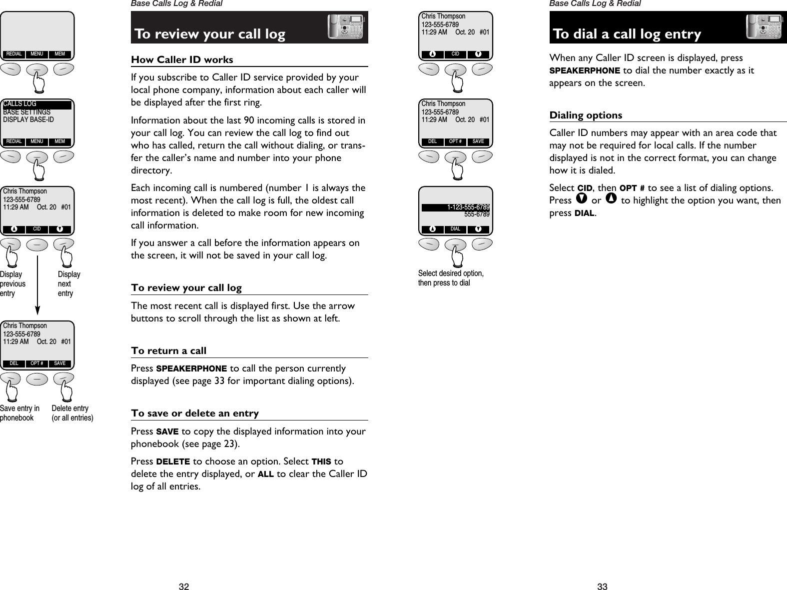 33Base Calls Log &amp; Redial32Base Calls Log &amp; RedialTo review your call logHow Caller ID works If you subscribe to Caller ID service provided by yourlocal phone company, information about each caller willbe displayed after the first ring.Information about the last 90 incoming calls is stored inyour call log. You can review the call log to find outwho has called, return the call without dialing, or trans-fer the caller’s name and number into your phonedirectory.Each incoming call is numbered (number 1 is always themost recent). When the call log is full, the oldest callinformation is deleted to make room for new incomingcall information.If you answer a call before the information appears onthe screen, it will not be saved in your call log.To review your call logThe most recent call is displayed first. Use the arrowbuttons to scroll through the list as shown at left.To return a callPress SPEAKERPHONE to call the person currently displayed (see page 33 for important dialing options).To save or delete an entryPress SAVE to copy the displayed information into yourphonebook (see page 23).Press DELETE to choose an option. Select THIS todelete the entry displayed, or ALL to clear the Caller IDlog of all entries.REDIAL MENU MEMCALLS LOGBASE SETTINGSDISPLAY BASE-IDREDIAL MENU MEMChris Thompson123-555-678911:29 AM     Oct. 20   #01^CIDVChris Thompson123-555-678911:29 AM     Oct. 20   #01DEL OPT # SAVEDisplay previousentryDisplay nextentrySave entry inphonebookDelete entry(or all entries)To dial a call log entryWhen any Caller ID screen is displayed, press SPEAKERPHONE to dial the number exactly as itappears on the screen.Dialing optionsCaller ID numbers may appear with an area code thatmay not be required for local calls. If the number displayed is not in the correct format, you can changehow it is dialed. Select CID, then OPT # to see a list of dialing options.Press Vor ^to highlight the option you want, thenpress DIAL.Chris Thompson123-555-678911:29 AM     Oct. 20   #01^CIDVChris Thompson123-555-678911:29 AM     Oct. 20   #01DEL OPT # SAVE1-123-555-6789555-6789^DIALVSelect desired option,then press to dial