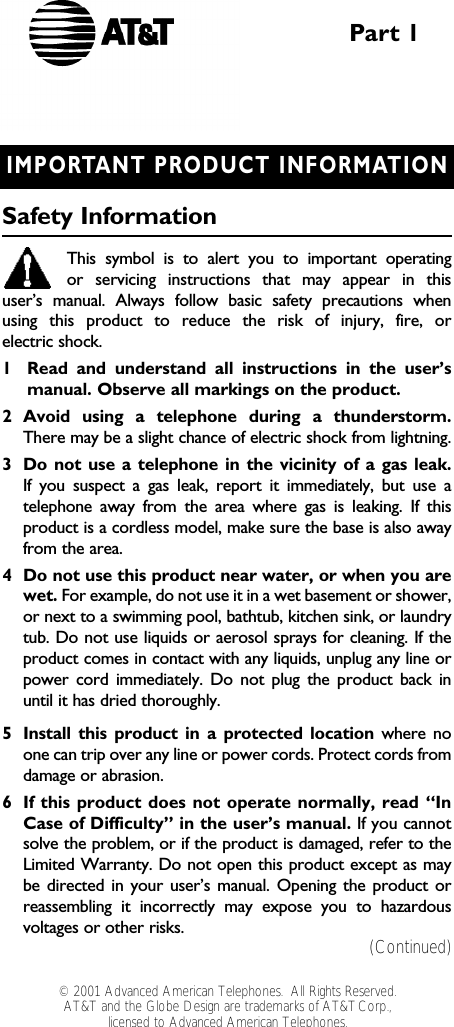 IMPORTANT PRODUCT INFORMATIONSafety InformationThis symbol is to alert you to important operating or servicing instructions that may appear in this user’s manual. Always follow basic safety precautions when using this product to reduce the risk of injury, fire, or electric shock.1Read and understand all instructions in the user’s manual. Observe all markings on the product.2Avoid using a telephone during a thunderstorm.There may be a slight chance of electric shock from lightning.3Do not use a telephone in the vicinity of a gas leak. If you suspect a gas leak, report it immediately, but use atelephone away from the area where gas is leaking. If thisproduct is a cordless model, make sure the base is also awayfrom the area.4Do not use this product near water, or when you arewet. For example, do not use it in a wet basement or shower,or next to a swimming pool, bathtub, kitchen sink, or laundrytub. Do not use liquids or aerosol sprays for cleaning. If theproduct comes in contact with any liquids, unplug any line orpower cord immediately. Do not plug the product back inuntil it has dried thoroughly.5Install this product in a protected location where noone can trip over any line or power cords. Protect cords fromdamage or abrasion.6If this product does not operate normally, read “InCase of Difficulty” in the user’s manual. If you cannotsolve the problem, or if the product is damaged, refer to theLimited Warranty. Do not open this product except as maybe directed in your user’s manual. Opening the product orreassembling it incorrectly may expose you to hazardousvoltages or other risks.Part 1(Continued)© 2001 Advanced American Telephones.  All Rights Reserved.AT&amp;T and the Globe Design are trademarks of AT&amp;TCorp., licensed to Advanced American Telephones.