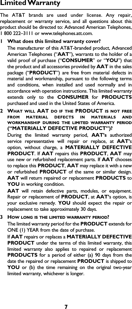 7Limited WarrantyThe AT&amp;T brands are used under license. Any repair,replacement or warranty service, and all questions about thisproduct should be directed to: Advanced American Telephones,1 800 222–3111 or www.telephones.att.com.1What does this limited warranty cover?The manufacturer of this AT&amp;T-branded product, AdvancedAmerican Telephones (“AAT”), warrants to the holder of avalid proof of purchase (“CONSUMER” or “YOU”) thatthe product and all accessories provided by AAT in the salespackage (“PRODUCT”) are free from material defects inmaterial and workmanship, pursuant to the following termsand conditions, when installed and used normally and inaccordance with operation instructions. This limited warrantyextends only to the CONSUMER for  PRODUCTSpurchased and used in the United States of America.2WHAT WILL AAT DO IF THE PRODUCT IS NOT FREEFROM MATERIAL DEFECTS IN MATERIALS ANDWORKMANSHIP DURING THE LIMITED WARRANTY PERIOD(“MATERIALLY DEFECTIVE PRODUCT”)?During the limited warranty period, AAT’s authorizedservice representative will repair or replace, at AAT’soption, without charge, a MATERIALLY DEFECTIVEPRODUCT. If AAT repairs this PRODUCT, AAT mayuse new or refurbished replacement parts. If AAT choosesto replace this PRODUCT, AAT may replace it with a newor refurbished PRODUCT of the same or similar design.AAT will return repaired or replacement PRODUCTS toYOU in working condition.  AAT will retain defective parts, modules, or equipment.Repair or replacement of PRODUCT, at AAT’s option, isyour exclusive remedy. YOU should expect the repair orreplacement to take approximately 30 days.3HOW LONG IS THE LIMITED WARRANTY PERIOD?The limited warranty period for the PRODUCT extends forONE (1) YEAR from the date of purchase.  If AAT repairs or replaces a MATERIALLY DEFECTIVEPRODUCT under the terms of this limited warranty, thislimited warranty also applies to repaired or replacementPRODUCTS for a period of either (a) 90 days from thedate the repaired or replacement PRODUCT is shipped toYOU or (b) the time remaining on the original two-yearlimited warranty, whichever is longer.  