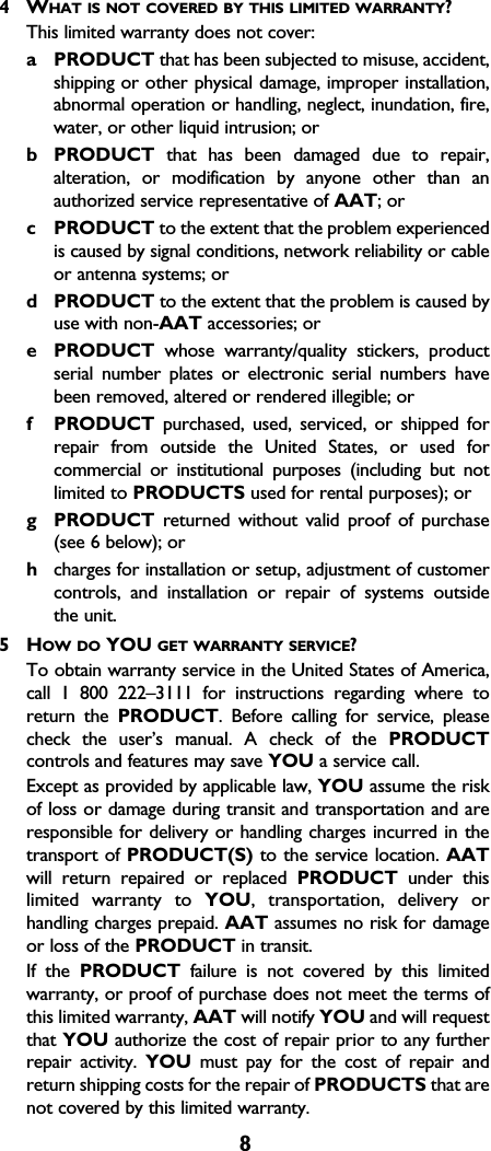 84WHAT IS NOT COVERED BY THIS LIMITED WARRANTY?This limited warranty does not cover:aPRODUCT that has been subjected to misuse, accident,shipping or other physical damage, improper installation,abnormal operation or handling, neglect, inundation, fire,water, or other liquid intrusion; orbPRODUCT that has been damaged due to repair,alteration, or modification by anyone other than anauthorized service representative of AAT; orcPRODUCT to the extent that the problem experiencedis caused by signal conditions, network reliability or cableor antenna systems; ordPRODUCT to the extent that the problem is caused byuse with non-AAT accessories; orePRODUCT whose warranty/quality stickers, productserial number plates or electronic serial numbers havebeen removed, altered or rendered illegible; orfPRODUCT purchased, used, serviced, or shipped forrepair from outside the United States, or used forcommercial or institutional purposes (including but notlimited to PRODUCTS used for rental purposes); orgPRODUCT returned without valid proof of purchase(see 6 below); orhcharges for installation or setup, adjustment of customercontrols, and installation or repair of systems outside the unit.5HOW DO YOU GET WARRANTY SERVICE?To obtain warranty service in the United States of America,call 1 800 222–3111 for instructions regarding where toreturn the PRODUCT. Before calling for service, pleasecheck the user’s manual. A check of the PRODUCTcontrols and features may save YOU a service call.Except as provided by applicable law, YOU assume the riskof loss or damage during transit and transportation and areresponsible for delivery or handling charges incurred in thetransport of PRODUCT(S) to the service location. AATwill return repaired or replaced PRODUCT under thislimited warranty to YOU, transportation, delivery orhandling charges prepaid. AAT assumes no risk for damageor loss of the PRODUCT in transit.If the PRODUCT failure is not covered by this limitedwarranty, or proof of purchase does not meet the terms ofthis limited warranty, AAT will notify YOU and will requestthat YOU authorize the cost of repair prior to any furtherrepair activity. YOU must pay for the cost of repair andreturn shipping costs for the repair of PRODUCTS that arenot covered by this limited warranty.