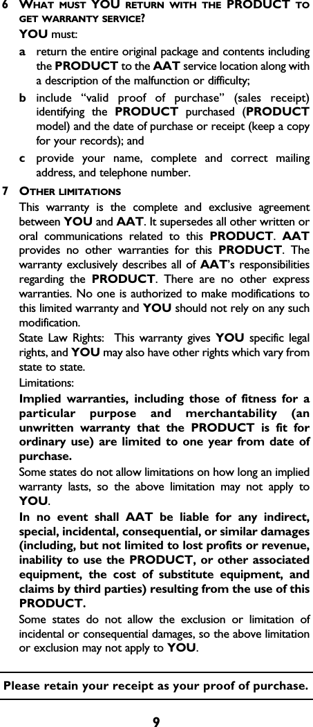 96WHAT MUST YOU RETURN WITH THE PRODUCT TOGET WARRANTY SERVICE?YOU must:areturn the entire original package and contents includingthe PRODUCT to the AAT service location along witha description of the malfunction or difficulty;binclude “valid proof of purchase” (sales receipt)identifying the PRODUCT purchased (PRODUCTmodel) and the date of purchase or receipt (keep a copyfor your records); andcprovide your name, complete and correct mailingaddress, and telephone number.  7OTHER LIMITATIONSThis warranty is the complete and exclusive agreementbetween YOU and AAT. It supersedes all other written ororal communications related to this PRODUCT.  AATprovides no other warranties for this PRODUCT. Thewarranty exclusively describes all of AAT’s responsibilitiesregarding the PRODUCT. There are no other expresswarranties. No one is authorized to make modifications tothis limited warranty and YOU should not rely on any suchmodification.  State Law Rights:  This warranty gives YOU specific legalrights, and YOU may also have other rights which vary fromstate to state.  Limitations:Implied warranties, including those of fitness for aparticular purpose and merchantability (anunwritten warranty that the PRODUCT is fit forordinary use) are limited to one year from date ofpurchase.  Some states do not allow limitations on how long an impliedwarranty lasts, so the above limitation may not apply toYOU.  In no event shall AAT be liable for any indirect,special, incidental, consequential, or similar damages(including, but not limited to lost profits or revenue,inability to use the PRODUCT, or other associatedequipment, the cost of substitute equipment, andclaims by third parties) resulting from the use of thisPRODUCT.  Some states do not allow the exclusion or limitation ofincidental or consequential damages, so the above limitationor exclusion may not apply to YOU.  Please retain your receipt as your proof of purchase.
