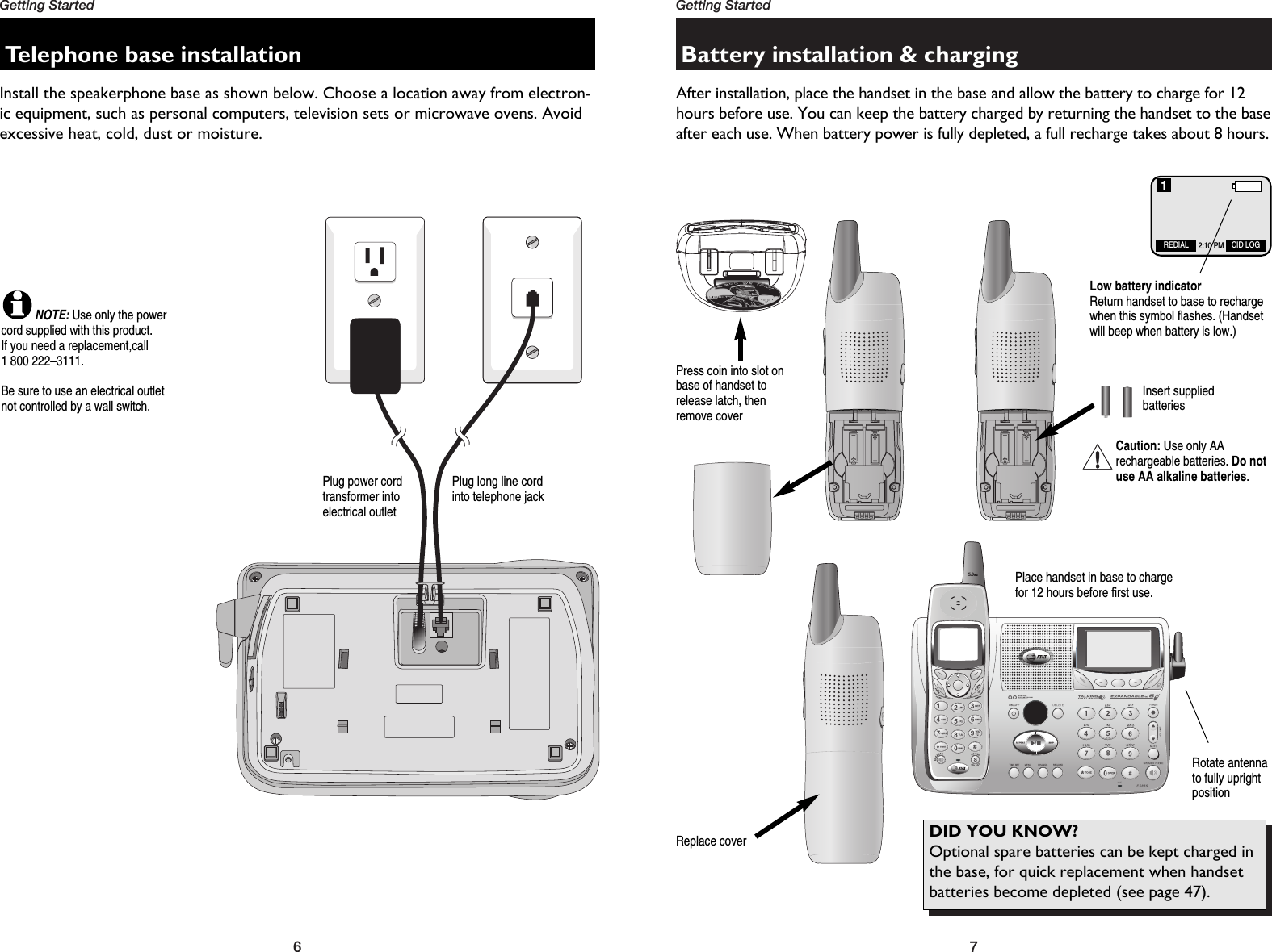 DID YOU KNOW? Optional spare batteries can be kept charged inthe base, for quick replacement when handsetbatteries become depleted (see page477Getting Started6Getting StartedBattery installation &amp; chargingAfter installation, place the handset in the base and allow the battery to charge for 12hours before use. You can keep the battery charged by returning the handset to the baseafter each use. When battery power is fully depleted, a full recharge takes about 8 hours.Press coin into slot onbase of handset torelease latch, thenremove coverInsert suppliedbatteriesReplace coverPlace handset in base to chargefor 12 hours before first use.Telephone base installationInstall the speakerphone base as shown below. Choose a location away from electron-ic equipment, such as personal computers, television sets or microwave ovens. Avoidexcessive heat, cold, dust or moisture.Plug power cord transformer into electrical outletPlug long line cordinto telephone jackLow battery indicatorReturn handset to base to rechargewhen this symbol flashes. (Handsetwill beep when battery is low.)NOTE:Use only the powercord supplied with this product.If you need a replacement,call 1 800 222–3111.Be sure to use an electrical outletnot controlled by a wall switch.Rotate antennato fully upright positionCaution: Use only AArechargeable batteries. Do notuse AA alkaline batteries.DID YOU KNOW? Optional spare batteries can be kept charged inthe base, for quick replacement when handsetbatteries become depleted (see page 47).REDIAL CID LOG2:10 PM1